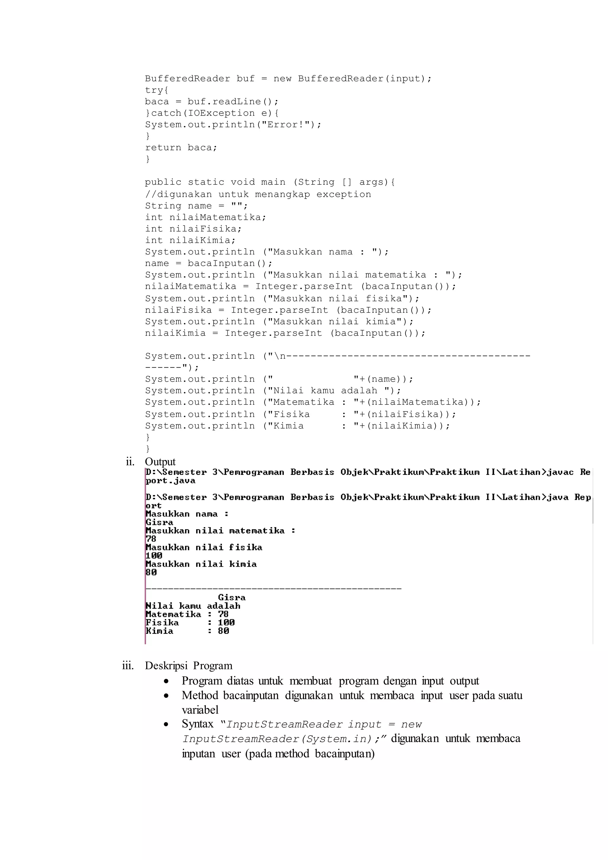 BufferedReader buf = new BufferedReader(input); 
try{ 
baca = buf.readLine(); 
}catch(IOException e){ 
System.out.println("Error!"); 
} 
return baca; 
} 
public static void main (String [] args){ 
//digunakan untuk menangkap exception 
String name = ""; 
int nilaiMatematika; 
int nilaiFisika; 
int nilaiKimia; 
System.out.println ("Masukkan nama : "); 
name = bacaInputan(); 
System.out.println ("Masukkan nilai matematika : "); 
nilaiMatematika = Integer.parseInt (bacaInputan()); 
System.out.println ("Masukkan nilai fisika"); 
nilaiFisika = Integer.parseInt (bacaInputan()); 
System.out.println ("Masukkan nilai kimia"); 
nilaiKimia = Integer.parseInt (bacaInputan()); 
System.out.println ("n---------------------------------------- 
------"); 
System.out.println (" "+(name)); 
System.out.println ("Nilai kamu adalah "); 
System.out.println ("Matematika : "+(nilaiMatematika)); 
System.out.println ("Fisika : "+(nilaiFisika)); 
System.out.println ("Kimia : "+(nilaiKimia)); 
} 
} 
ii. Output 
iii. Deskripsi Program 
 Program diatas untuk membuat program dengan input output 
 Method bacainputan digunakan untuk membaca input user pada suatu 
variabel 
 Syntax “InputStreamReader input = new 
InputStreamReader(System.in);” digunakan untuk membaca 
inputan user (pada method bacainputan) 
 
