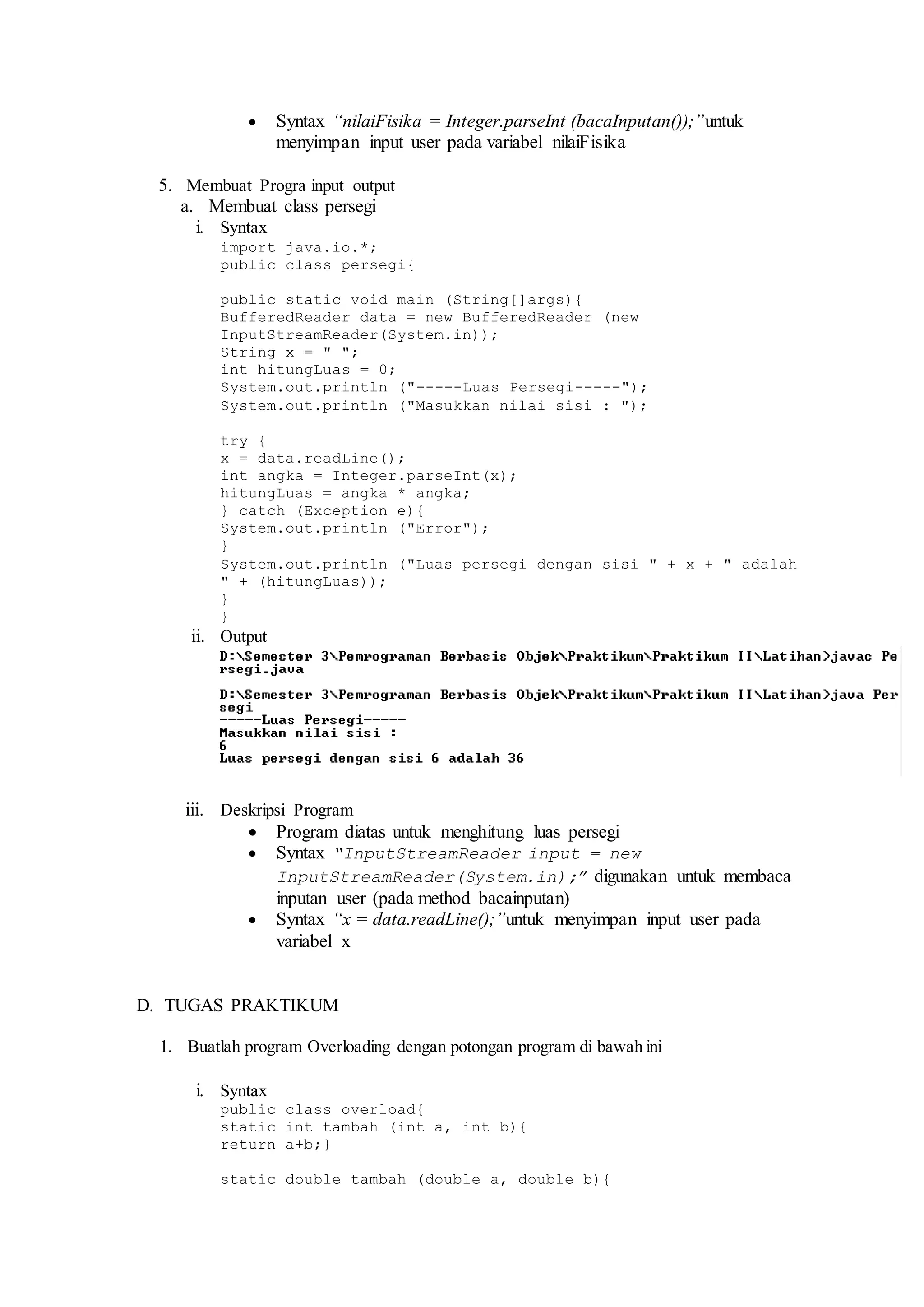  Syntax “nilaiFisika = Integer.parseInt (bacaInputan());”untuk 
menyimpan input user pada variabel nilaiFisika 
5. Membuat Progra input output 
a. Membuat class persegi 
i. Syntax 
import java.io.*; 
public class persegi{ 
public static void main (String[]args){ 
BufferedReader data = new BufferedReader (new 
InputStreamReader(System.in)); 
String x = " "; 
int hitungLuas = 0; 
System.out.println ("-----Luas Persegi-----"); 
System.out.println ("Masukkan nilai sisi : "); 
try { 
x = data.readLine(); 
int angka = Integer.parseInt(x); 
hitungLuas = angka * angka; 
} catch (Exception e){ 
System.out.println ("Error"); 
} 
System.out.println ("Luas persegi dengan sisi " + x + " adalah 
" + (hitungLuas)); 
} 
} 
ii. Output 
iii. Deskripsi Program 
 Program diatas untuk menghitung luas persegi 
 Syntax “InputStreamReader input = new 
InputStreamReader(System.in);” digunakan untuk membaca 
inputan user (pada method bacainputan) 
 Syntax “x = data.readLine();”untuk menyimpan input user pada 
variabel x 
D. TUGAS PRAKTIKUM 
1. Buatlah program Overloading dengan potongan program di bawah ini 
i. Syntax 
public class overload{ 
static int tambah (int a, int b){ 
return a+b;} 
static double tambah (double a, double b){ 
 