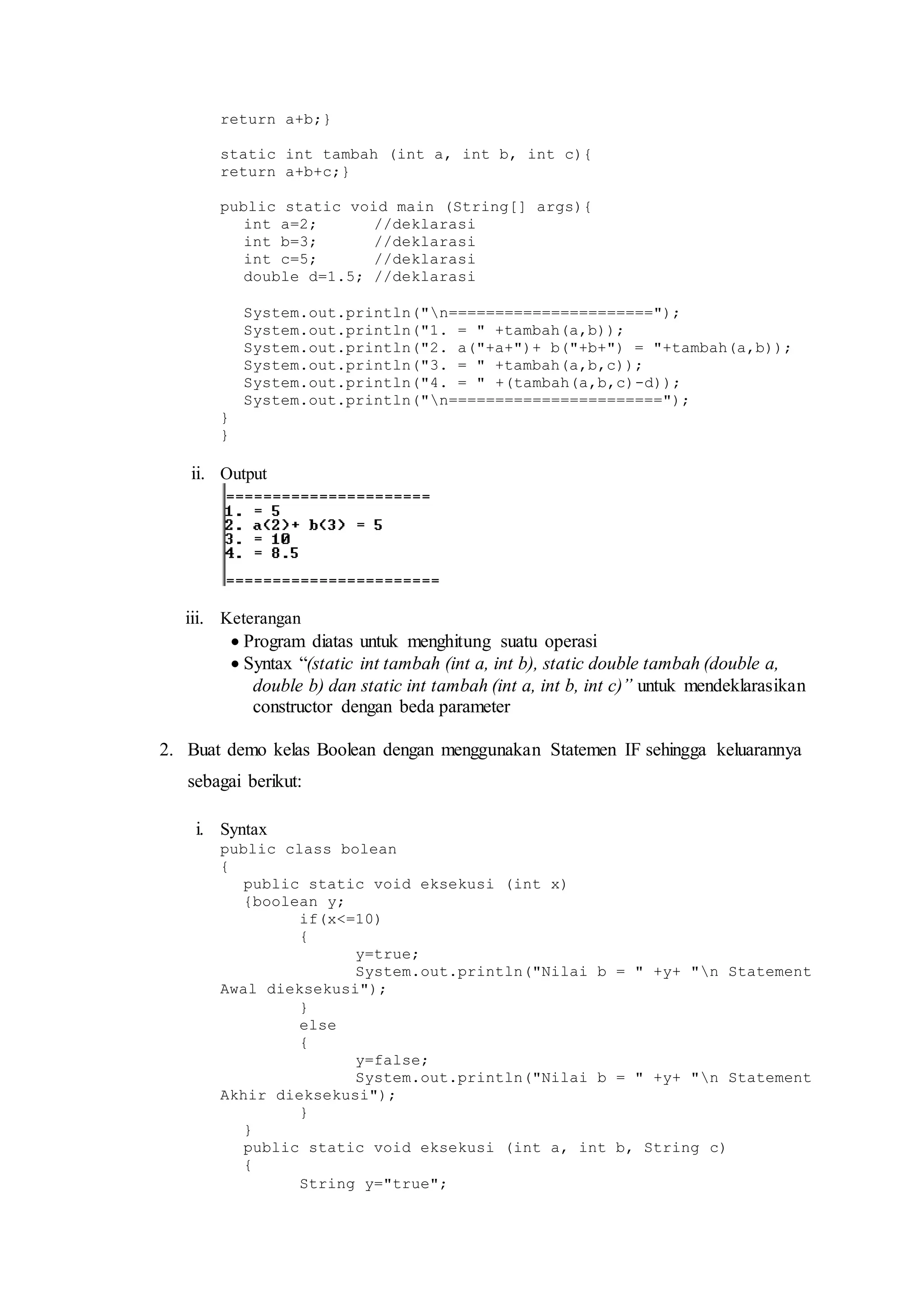 return a+b;} 
static int tambah (int a, int b, int c){ 
return a+b+c;} 
public static void main (String[] args){ 
int a=2; //deklarasi 
int b=3; //deklarasi 
int c=5; //deklarasi 
double d=1.5; //deklarasi 
System.out.println("n======================"); 
System.out.println("1. = " +tambah(a,b)); 
System.out.println("2. a("+a+")+ b("+b+") = "+tambah(a,b)); 
System.out.println("3. = " +tambah(a,b,c)); 
System.out.println("4. = " +(tambah(a,b,c)-d)); 
System.out.println("n======================="); 
} 
} 
ii. Output 
iii. Keterangan 
 Program diatas untuk menghitung suatu operasi 
 Syntax “(static int tambah (int a, int b), static double tambah (double a, 
double b) dan static int tambah (int a, int b, int c)” untuk mendeklarasikan 
constructor dengan beda parameter 
2. Buat demo kelas Boolean dengan menggunakan Statemen IF sehingga keluarannya 
sebagai berikut: 
i. Syntax 
public class bolean 
{ 
public static void eksekusi (int x) 
{boolean y; 
if(x<=10) 
{ 
y=true; 
System.out.println("Nilai b = " +y+ "n Statement 
Awal dieksekusi"); 
} 
else 
{ 
y=false; 
System.out.println("Nilai b = " +y+ "n Statement 
Akhir dieksekusi"); 
} 
} 
public static void eksekusi (int a, int b, String c) 
{ 
String y="true"; 
 