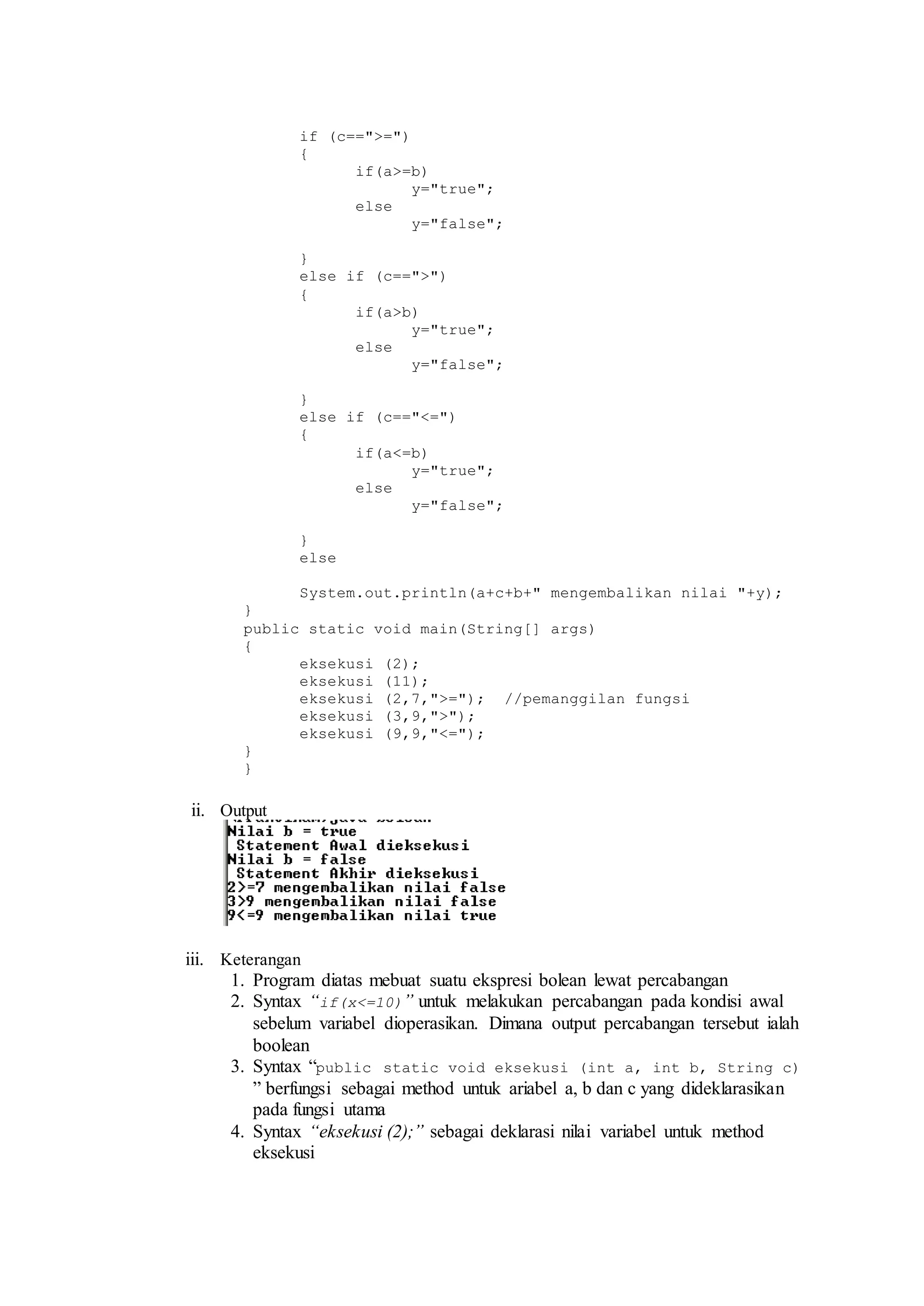 if (c==">=") 
{ 
if(a>=b) 
y="true"; 
else 
y="false"; 
} 
else if (c==">") 
{ 
if(a>b) 
y="true"; 
else 
y="false"; 
} 
else if (c=="<=") 
{ 
if(a<=b) 
y="true"; 
else 
y="false"; 
} 
else 
System.out.println(a+c+b+" mengembalikan nilai "+y); 
} 
public static void main(String[] args) 
{ 
eksekusi (2); 
eksekusi (11); 
eksekusi (2,7,">="); //pemanggilan fungsi 
eksekusi (3,9,">"); 
eksekusi (9,9,"<="); 
} 
} 
ii. Output 
iii. Keterangan 
1. Program diatas mebuat suatu ekspresi bolean lewat percabangan 
2. Syntax “if(x<=10)” untuk melakukan percabangan pada kondisi awal 
sebelum variabel dioperasikan. Dimana output percabangan tersebut ialah 
boolean 
3. Syntax “public static void eksekusi (int a, int b, String c) 
” berfungsi sebagai method untuk ariabel a, b dan c yang dideklarasikan 
pada fungsi utama 
4. Syntax “eksekusi (2);” sebagai deklarasi nilai variabel untuk method 
eksekusi 
 