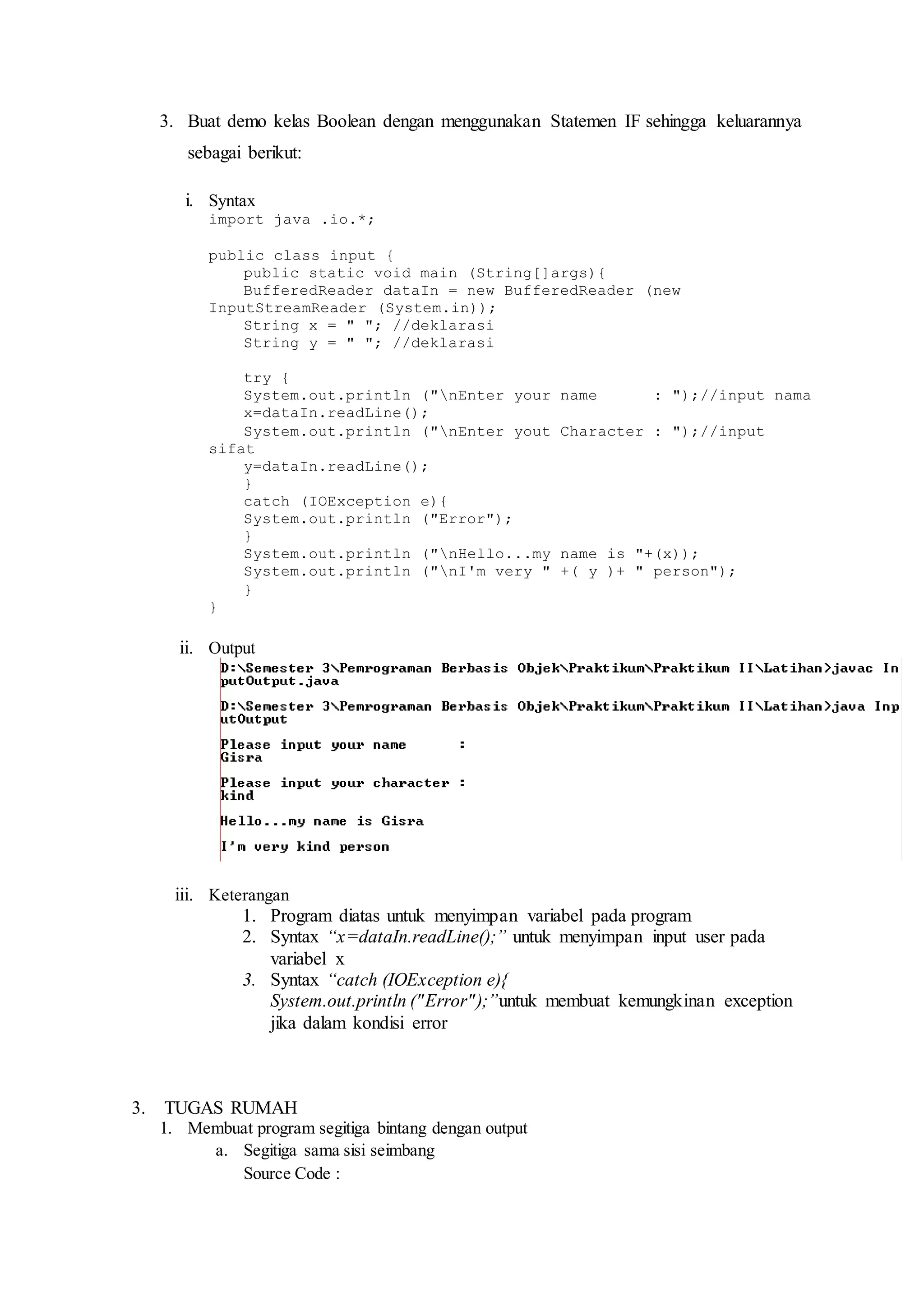3. Buat demo kelas Boolean dengan menggunakan Statemen IF sehingga keluarannya 
sebagai berikut: 
i. Syntax 
import java .io.*; 
public class input { 
public static void main (String[]args){ 
BufferedReader dataIn = new BufferedReader (new 
InputStreamReader (System.in)); 
String x = " "; //deklarasi 
String y = " "; //deklarasi 
try { 
System.out.println ("nEnter your name : ");//input nama 
x=dataIn.readLine(); 
System.out.println ("nEnter yout Character : ");//input 
sifat 
y=dataIn.readLine(); 
} 
catch (IOException e){ 
System.out.println ("Error"); 
} 
System.out.println ("nHello...my name is "+(x)); 
System.out.println ("nI'm very " +( y )+ " person"); 
} 
} 
ii. Output 
iii. Keterangan 
1. Program diatas untuk menyimpan variabel pada program 
2. Syntax “x=dataIn.readLine();” untuk menyimpan input user pada 
variabel x 
3. Syntax “catch (IOException e){ 
System.out.println (" Error" );”untuk membuat kemungkinan exception 
jika dalam kondisi error 
3. TUGAS RUMAH 
1. Membuat program segitiga bintang dengan output 
a. Segitiga sama sisi seimbang 
Source Code : 
 