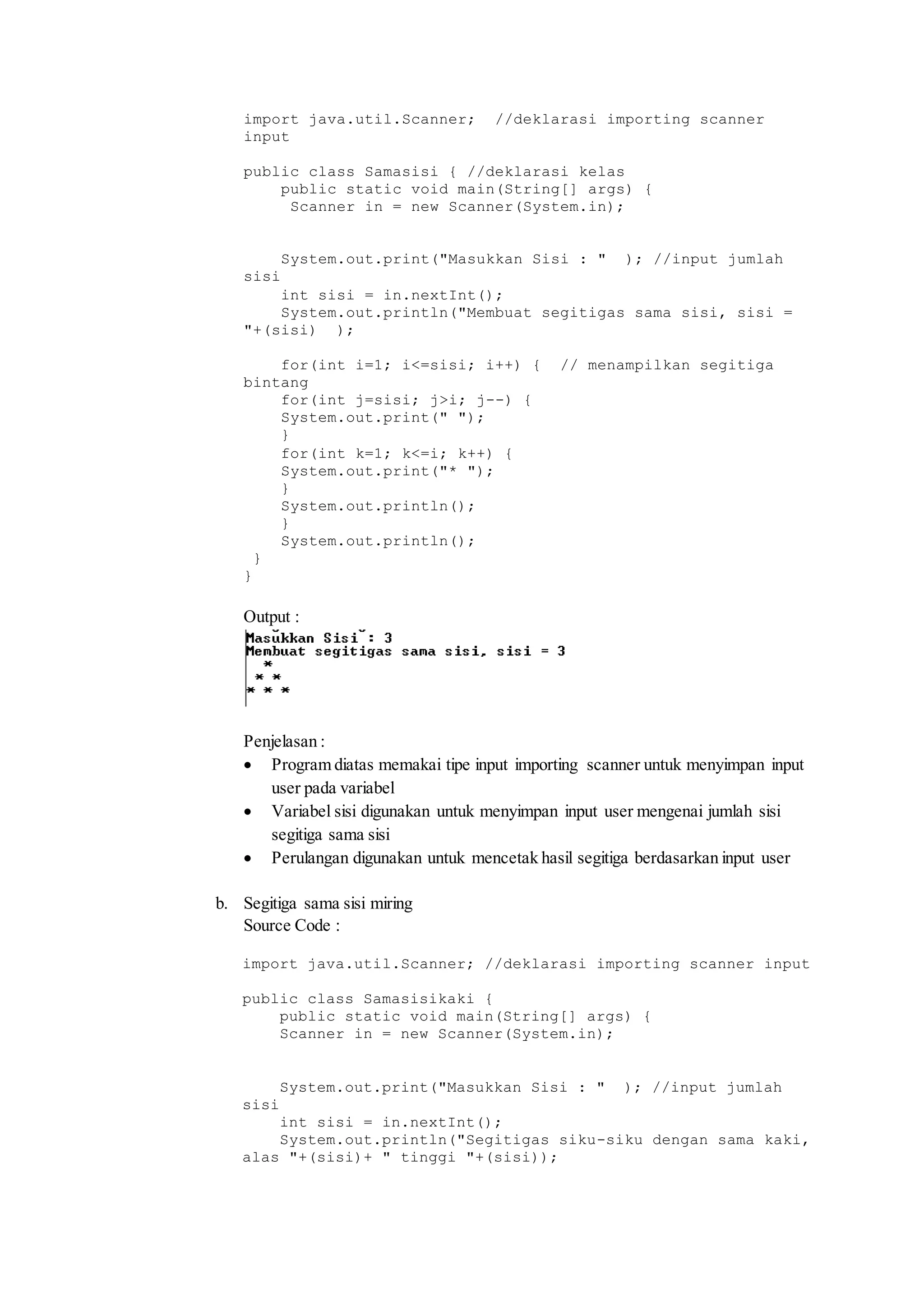 import java.util.Scanner; //deklarasi importing scanner 
input 
public class Samasisi { //deklarasi kelas 
public static void main(String[] args) { 
Scanner in = new Scanner(System.in); 
System.out.print("Masukkan Sisi : " ); //input jumlah 
sisi 
int sisi = in.nextInt(); 
System.out.println("Membuat segitigas sama sisi, sisi = 
"+(sisi) ); 
for(int i=1; i<=sisi; i++) { // menampilkan segitiga 
bintang 
for(int j=sisi; j>i; j--) { 
System.out.print(" "); 
} 
for(int k=1; k<=i; k++) { 
System.out.print("* "); 
} 
System.out.println(); 
} 
System.out.println(); 
} 
} 
Output : 
Penjelasan : 
 Program diatas memakai tipe input importing scanner untuk menyimpan input 
user pada variabel 
 Variabel sisi digunakan untuk menyimpan input user mengenai jumlah sisi 
segitiga sama sisi 
 Perulangan digunakan untuk mencetak hasil segitiga berdasarkan input user 
b. Segitiga sama sisi miring 
Source Code : 
import java.util.Scanner; //deklarasi importing scanner input 
public class Samasisikaki { 
public static void main(String[] args) { 
Scanner in = new Scanner(System.in); 
System.out.print("Masukkan Sisi : " ); //input jumlah 
sisi 
int sisi = in.nextInt(); 
System.out.println("Segitigas siku-siku dengan sama kaki, 
alas "+(sisi)+ " tinggi "+(sisi)); 
 