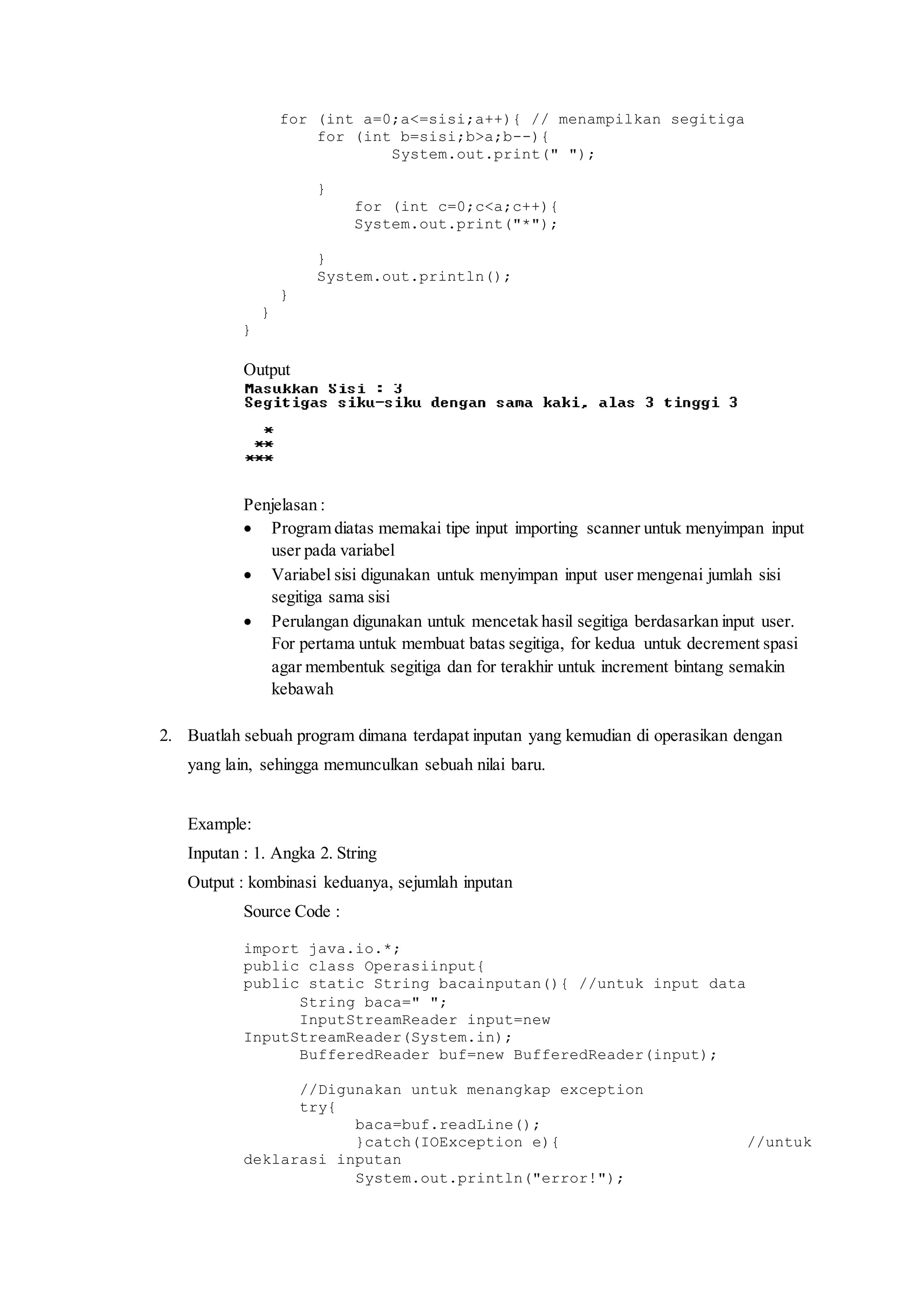 for (int a=0;a<=sisi;a++){ // menampilkan segitiga 
for (int b=sisi;b>a;b--){ 
System.out.print(" "); 
} 
for (int c=0;c<a;c++){ 
System.out.print("*"); 
} 
System.out.println(); 
} 
} 
} 
Output 
Penjelasan : 
 Program diatas memakai tipe input importing scanner untuk menyimpan input 
user pada variabel 
 Variabel sisi digunakan untuk menyimpan input user mengenai jumlah sisi 
segitiga sama sisi 
 Perulangan digunakan untuk mencetak hasil segitiga berdasarkan input user. 
For pertama untuk membuat batas segitiga, for kedua untuk decrement spasi 
agar membentuk segitiga dan for terakhir untuk increment bintang semakin 
kebawah 
2. Buatlah sebuah program dimana terdapat inputan yang kemudian di operasikan dengan 
yang lain, sehingga memunculkan sebuah nilai baru. 
Example: 
Inputan : 1. Angka 2. String 
Output : kombinasi keduanya, sejumlah inputan 
Source Code : 
import java.io.*; 
public class Operasiinput{ 
public static String bacainputan(){ //untuk input data 
String baca=" "; 
InputStreamReader input=new 
InputStreamReader(System.in); 
BufferedReader buf=new BufferedReader(input); 
//Digunakan untuk menangkap exception 
try{ 
baca=buf.readLine(); 
}catch(IOException e){ //untuk 
deklarasi inputan 
System.out.println("error!"); 
 