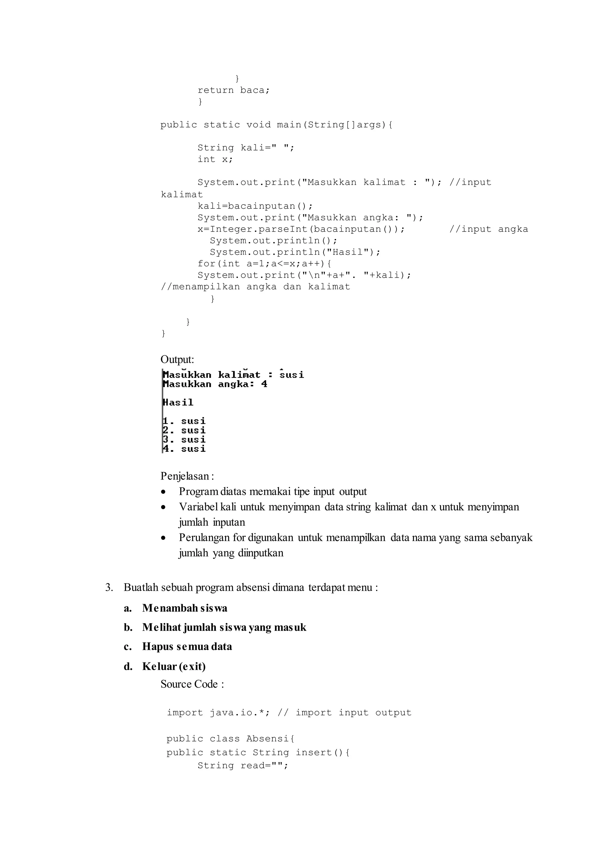 } 
return baca; 
} 
public static void main(String[]args){ 
String kali=" "; 
int x; 
System.out.print("Masukkan kalimat : "); //input 
kalimat 
kali=bacainputan(); 
System.out.print("Masukkan angka: "); 
x=Integer.parseInt(bacainputan()); //input angka 
System.out.println(); 
System.out.println("Hasil"); 
for(int a=1;a<=x;a++){ 
System.out.print("n"+a+". "+kali); 
//menampilkan angka dan kalimat 
} 
} 
} 
Output: 
Penjelasan : 
 Program diatas memakai tipe input output 
 Variabel kali untuk menyimpan data string kalimat dan x untuk menyimpan 
jumlah inputan 
 Perulangan for digunakan untuk menampilkan data nama yang sama sebanyak 
jumlah yang diinputkan 
3. Buatlah sebuah program absensi dimana terdapat menu : 
a. Menambah siswa 
b. Melihat jumlah siswa yang masuk 
c. Hapus semua data 
d. Keluar (exit) 
Source Code : 
import java.io.*; // import input output 
public class Absensi{ 
public static String insert(){ 
String read=""; 
 