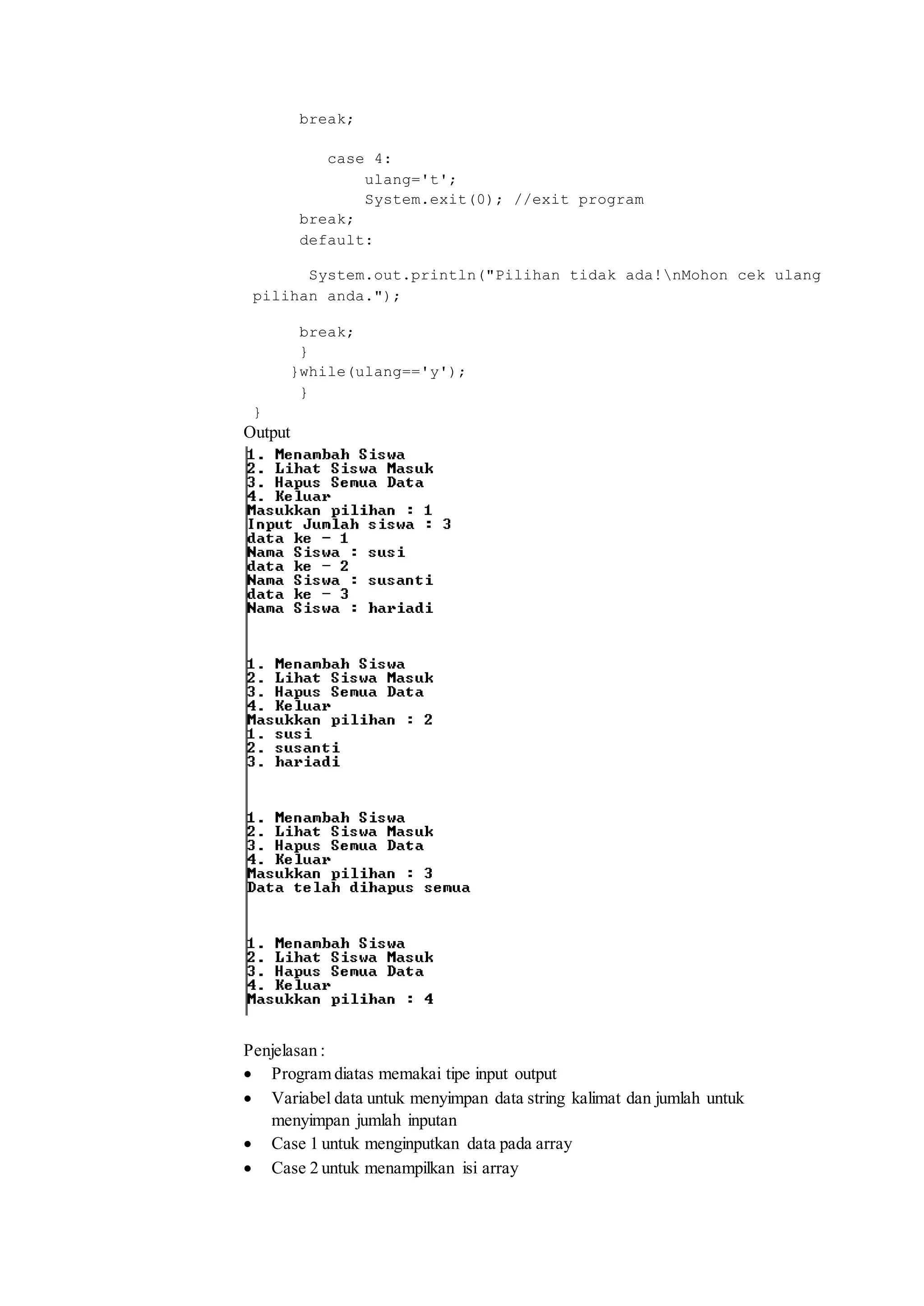 break; 
case 4: 
ulang='t'; 
System.exit(0); //exit program 
break; 
default: 
System.out.println("Pilihan tidak ada!nMohon cek ulang 
pilihan anda."); 
break; 
} 
}while(ulang=='y'); 
} 
} 
Output 
Penjelasan : 
 Program diatas memakai tipe input output 
 Variabel data untuk menyimpan data string kalimat dan jumlah untuk 
menyimpan jumlah inputan 
 Case 1 untuk menginputkan data pada array 
 Case 2 untuk menampilkan isi array 
 