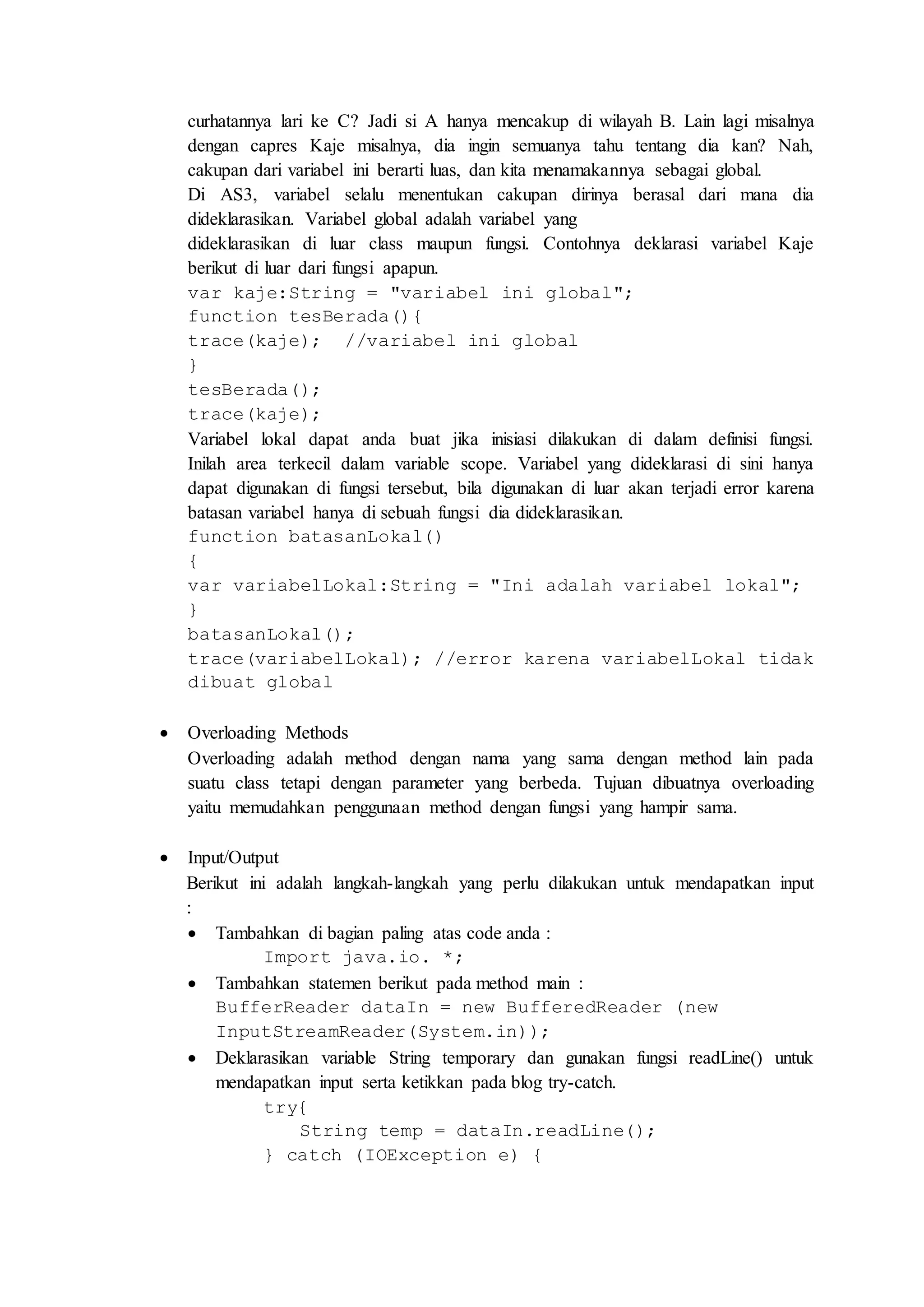 curhatannya lari ke C? Jadi si A hanya mencakup di wilayah B. Lain lagi misalnya 
dengan capres Kaje misalnya, dia ingin semuanya tahu tentang dia kan? Nah, 
cakupan dari variabel ini berarti luas, dan kita menamakannya sebagai global. 
Di AS3, variabel selalu menentukan cakupan dirinya berasal dari mana dia 
dideklarasikan. Variabel global adalah variabel yang 
dideklarasikan di luar class maupun fungsi. Contohnya deklarasi variabel Kaje 
berikut di luar dari fungsi apapun. 
var kaje:String = "variabel ini global"; 
function tesBerada(){ 
trace(kaje); //variabel ini global 
} 
tesBerada(); 
trace(kaje); 
Variabel lokal dapat anda buat jika inisiasi dilakukan di dalam definisi fungsi. 
Inilah area terkecil dalam variable scope. Variabel yang dideklarasi di sini hanya 
dapat digunakan di fungsi tersebut, bila digunakan di luar akan terjadi error karena 
batasan variabel hanya di sebuah fungsi dia dideklarasikan. 
function batasanLokal() 
{ 
var variabelLokal:String = "Ini adalah variabel lokal"; 
} 
batasanLokal(); 
trace(variabelLokal); //error karena variabelLokal tidak 
dibuat global 
 Overloading Methods 
Overloading adalah method dengan nama yang sama dengan method lain pada 
suatu class tetapi dengan parameter yang berbeda. Tujuan dibuatnya overloading 
yaitu memudahkan penggunaan method dengan fungsi yang hampir sama. 
 Input/Output 
Berikut ini adalah langkah-langkah yang perlu dilakukan untuk mendapatkan input 
: 
 Tambahkan di bagian paling atas code anda : 
Import java.io. *; 
 Tambahkan statemen berikut pada method main : 
BufferReader dataIn = new BufferedReader (new 
InputStreamReader(System.in)); 
 Deklarasikan variable String temporary dan gunakan fungsi readLine() untuk 
mendapatkan input serta ketikkan pada blog try-catch. 
try{ 
String temp = dataIn.readLine(); 
} catch (IOException e) { 
 