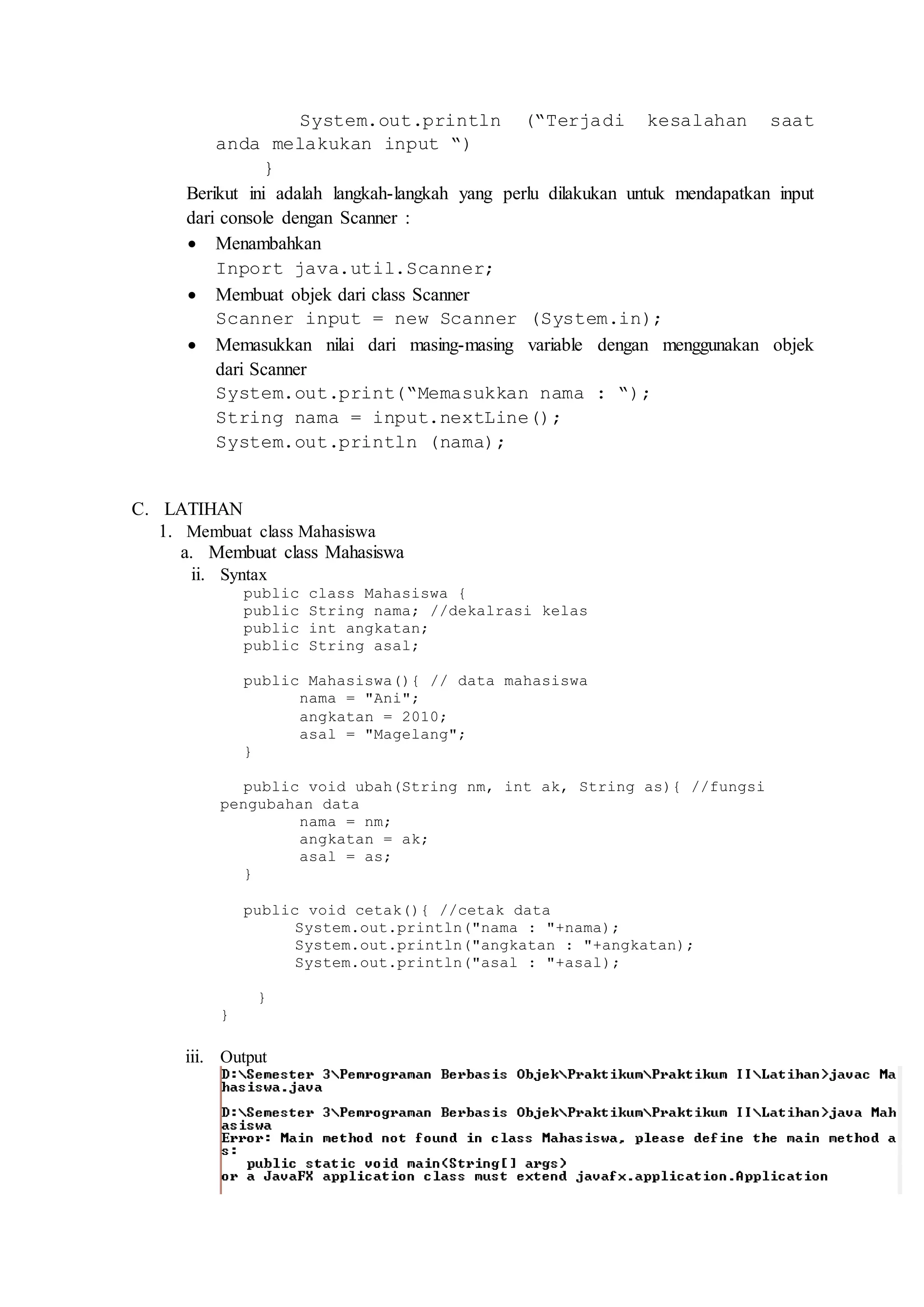 System.out.println (“Terjadi kesalahan saat 
anda melakukan input “) 
} 
Berikut ini adalah langkah-langkah yang perlu dilakukan untuk mendapatkan input 
dari console dengan Scanner : 
 Menambahkan 
Inport java.util.Scanner; 
 Membuat objek dari class Scanner 
Scanner input = new Scanner (System.in); 
 Memasukkan nilai dari masing-masing variable dengan menggunakan objek 
dari Scanner 
System.out.print(“Memasukkan nama : “); 
String nama = input.nextLine(); 
System.out.println (nama); 
C. LATIHAN 
1. Membuat class Mahasiswa 
a. Membuat class Mahasiswa 
ii. Syntax 
public class Mahasiswa { 
public String nama; //dekalrasi kelas 
public int angkatan; 
public String asal; 
public Mahasiswa(){ // data mahasiswa 
nama = "Ani"; 
angkatan = 2010; 
asal = "Magelang"; 
} 
public void ubah(String nm, int ak, String as){ //fungsi 
pengubahan data 
nama = nm; 
angkatan = ak; 
asal = as; 
} 
public void cetak(){ //cetak data 
System.out.println("nama : "+nama); 
System.out.println("angkatan : "+angkatan); 
System.out.println("asal : "+asal); 
} 
} 
iii. Output 
 