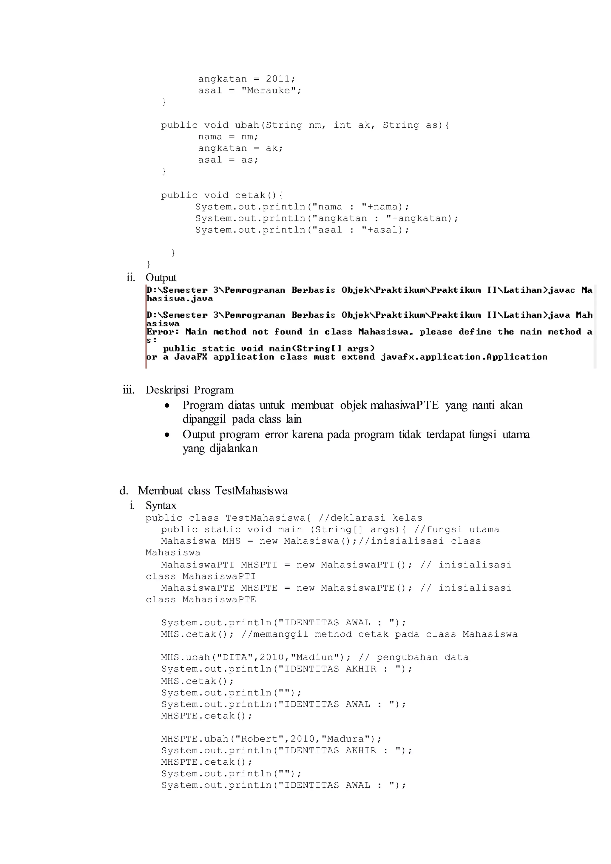 angkatan = 2011; 
asal = "Merauke"; 
} 
public void ubah(String nm, int ak, String as){ 
nama = nm; 
angkatan = ak; 
asal = as; 
} 
public void cetak(){ 
System.out.println("nama : "+nama); 
System.out.println("angkatan : "+angkatan); 
System.out.println("asal : "+asal); 
} 
} 
ii. Output 
iii. Deskripsi Program 
 Program diatas untuk membuat objek mahasiwaPTE yang nanti akan 
dipanggil pada class lain 
 Output program error karena pada program tidak terdapat fungsi utama 
yang dijalankan 
d. Membuat class TestMahasiswa 
i. Syntax 
public class TestMahasiswa{ //deklarasi kelas 
public static void main (String[] args){ //fungsi utama 
Mahasiswa MHS = new Mahasiswa();//inisialisasi class 
Mahasiswa 
MahasiswaPTI MHSPTI = new MahasiswaPTI(); // inisialisasi 
class MahasiswaPTI 
MahasiswaPTE MHSPTE = new MahasiswaPTE(); // inisialisasi 
class MahasiswaPTE 
System.out.println("IDENTITAS AWAL : "); 
MHS.cetak(); //memanggil method cetak pada class Mahasiswa 
MHS.ubah("DITA",2010,"Madiun"); // pengubahan data 
System.out.println("IDENTITAS AKHIR : "); 
MHS.cetak(); 
System.out.println(""); 
System.out.println("IDENTITAS AWAL : "); 
MHSPTE.cetak(); 
MHSPTE.ubah("Robert",2010,"Madura"); 
System.out.println("IDENTITAS AKHIR : "); 
MHSPTE.cetak(); 
System.out.println(""); 
System.out.println("IDENTITAS AWAL : "); 
 