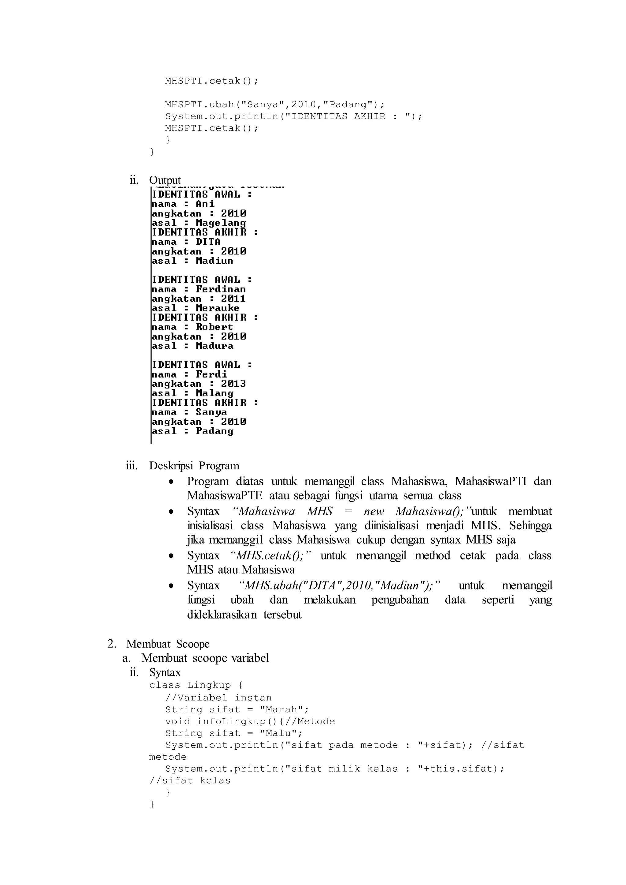 MHSPTI.cetak(); 
MHSPTI.ubah("Sanya",2010,"Padang"); 
System.out.println("IDENTITAS AKHIR : "); 
MHSPTI.cetak(); 
} 
} 
ii. Output 
iii. Deskripsi Program 
 Program diatas untuk memanggil class Mahasiswa, MahasiswaPTI dan 
MahasiswaPTE atau sebagai fungsi utama semua class 
 Syntax “Mahasiswa MHS = new Mahasiswa();”untuk membuat 
inisialisasi class Mahasiswa yang diinisialisasi menjadi MHS. Sehingga 
jika memanggil class Mahasiswa cukup dengan syntax MHS saja 
 Syntax “MHS.cetak();” untuk memanggil method cetak pada class 
MHS atau Mahasiswa 
 Syntax “MHS.ubah("DITA" ,2010,"Madiun" );” untuk memanggil 
fungsi ubah dan melakukan pengubahan data seperti yang 
dideklarasikan tersebut 
2. Membuat Scoope 
a. Membuat scoope variabel 
ii. Syntax 
class Lingkup { 
//Variabel instan 
String sifat = "Marah"; 
void infoLingkup(){//Metode 
String sifat = "Malu"; 
System.out.println("sifat pada metode : "+sifat); //sifat 
metode 
System.out.println("sifat milik kelas : "+this.sifat); 
//sifat kelas 
} 
} 
 