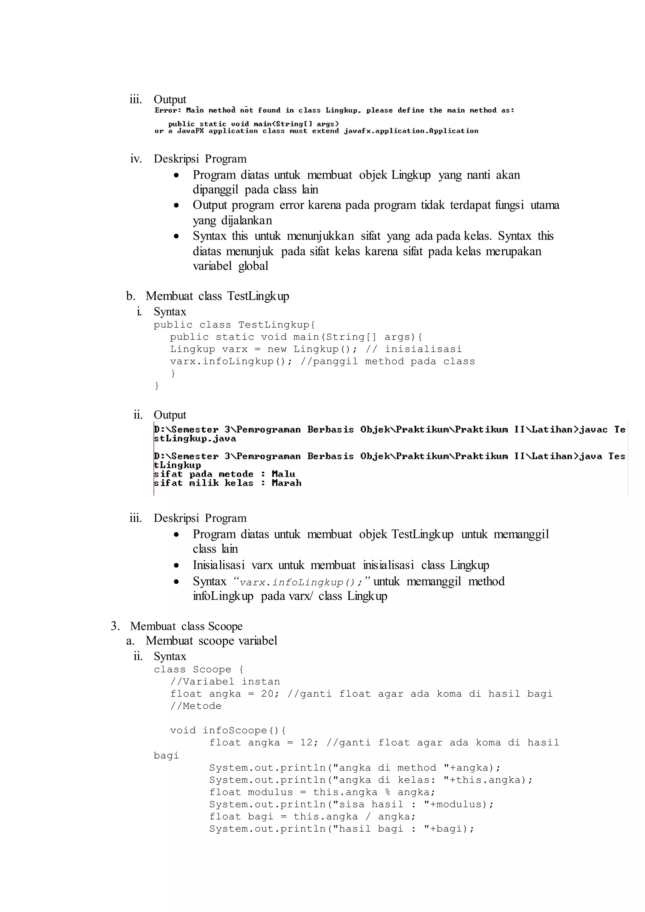 iii. Output 
iv. Deskripsi Program 
 Program diatas untuk membuat objek Lingkup yang nanti akan 
dipanggil pada class lain 
 Output program error karena pada program tidak terdapat fungsi utama 
yang dijalankan 
 Syntax this untuk menunjukkan sifat yang ada pada kelas. Syntax this 
diatas menunjuk pada sifat kelas karena sifat pada kelas merupakan 
variabel global 
b. Membuat class TestLingkup 
i. Syntax 
public class TestLingkup{ 
public static void main(String[] args){ 
Lingkup varx = new Lingkup(); // inisialisasi 
varx.infoLingkup(); //panggil method pada class 
} 
} 
ii. Output 
iii. Deskripsi Program 
 Program diatas untuk membuat objek TestLingkup untuk memanggil 
class lain 
 Inisialisasi varx untuk membuat inisialisasi class Lingkup 
 Syntax “varx.infoLingkup();” untuk memanggil method 
infoLingkup pada varx/ class Lingkup 
3. Membuat class Scoope 
a. Membuat scoope variabel 
ii. Syntax 
class Scoope { 
//Variabel instan 
float angka = 20; //ganti float agar ada koma di hasil bagi 
//Metode 
void infoScoope(){ 
float angka = 12; //ganti float agar ada koma di hasil 
bagi 
System.out.println("angka di method "+angka); 
System.out.println("angka di kelas: "+this.angka); 
float modulus = this.angka % angka; 
System.out.println("sisa hasil : "+modulus); 
float bagi = this.angka / angka; 
System.out.println("hasil bagi : "+bagi); 
 
