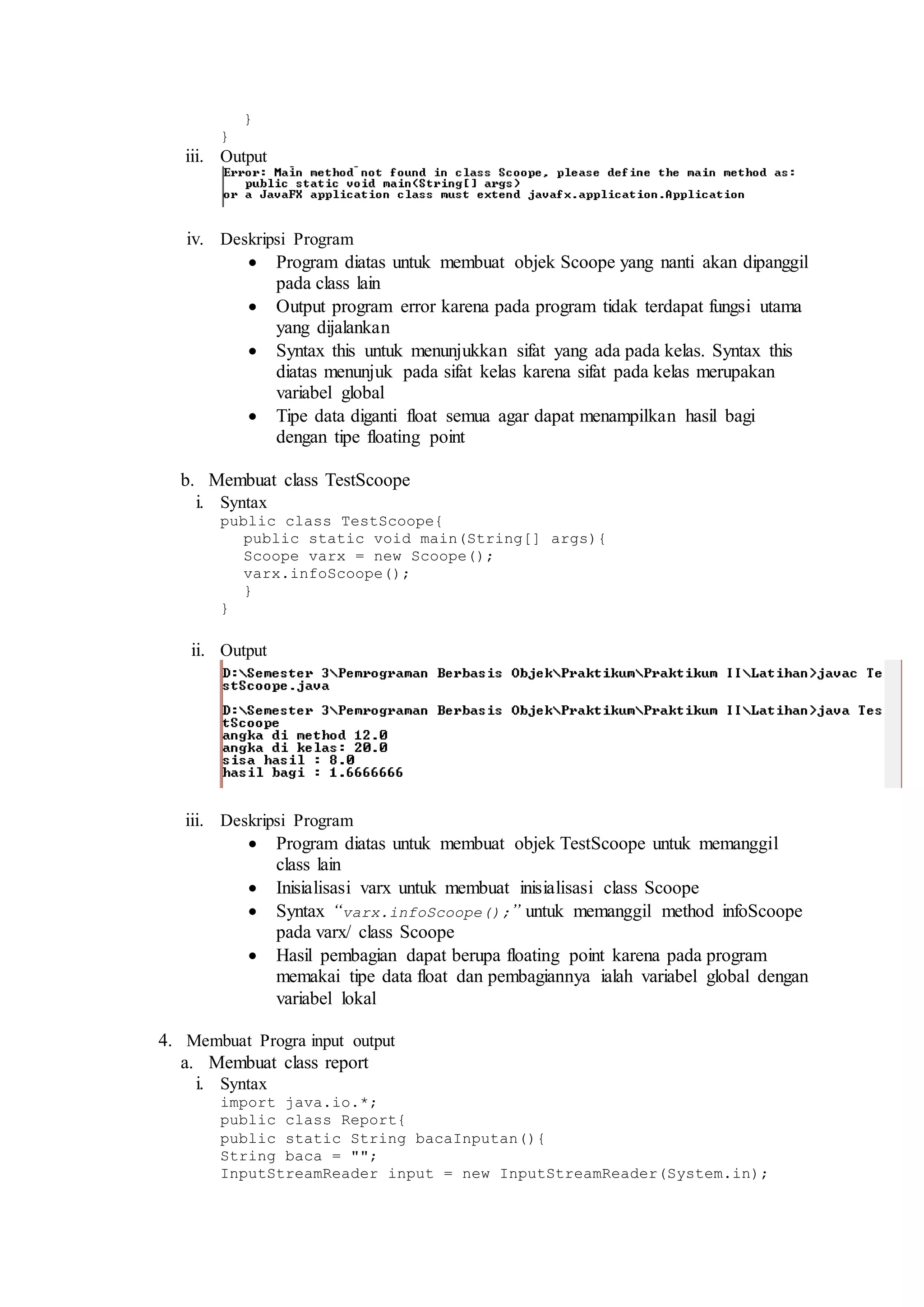 } 
} 
iii. Output 
iv. Deskripsi Program 
 Program diatas untuk membuat objek Scoope yang nanti akan dipanggil 
pada class lain 
 Output program error karena pada program tidak terdapat fungsi utama 
yang dijalankan 
 Syntax this untuk menunjukkan sifat yang ada pada kelas. Syntax this 
diatas menunjuk pada sifat kelas karena sifat pada kelas merupakan 
variabel global 
 Tipe data diganti float semua agar dapat menampilkan hasil bagi 
dengan tipe floating point 
b. Membuat class TestScoope 
i. Syntax 
public class TestScoope{ 
public static void main(String[] args){ 
Scoope varx = new Scoope(); 
varx.infoScoope(); 
} 
} 
ii. Output 
iii. Deskripsi Program 
 Program diatas untuk membuat objek TestScoope untuk memanggil 
class lain 
 Inisialisasi varx untuk membuat inisialisasi class Scoope 
 Syntax “varx.infoScoope();” untuk memanggil method infoScoope 
pada varx/ class Scoope 
 Hasil pembagian dapat berupa floating point karena pada program 
memakai tipe data float dan pembagiannya ialah variabel global dengan 
variabel lokal 
4. Membuat Progra input output 
a. Membuat class report 
i. Syntax 
import java.io.*; 
public class Report{ 
public static String bacaInputan(){ 
String baca = ""; 
InputStreamReader input = new InputStreamReader(System.in); 
 