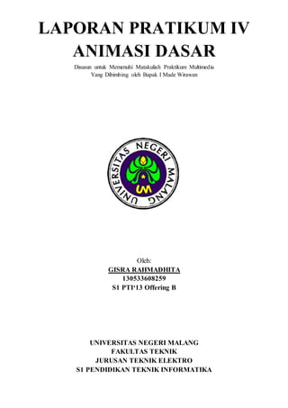 LAPORAN PRATIKUM IV
ANIMASI DASAR
Disusun untuk Memenuhi Matakuliah Praktikum Multimedia
Yang Dibimbing oleh Bapak I Made Wirawan
Oleh:
GISRA RAHMADHITA
130533608259
S1 PTI‘13 Offering B
UNIVERSITAS NEGERI MALANG
FAKULTAS TEKNIK
JURUSAN TEKNIK ELEKTRO
S1 PENDIDIKAN TEKNIK INFORMATIKA
 