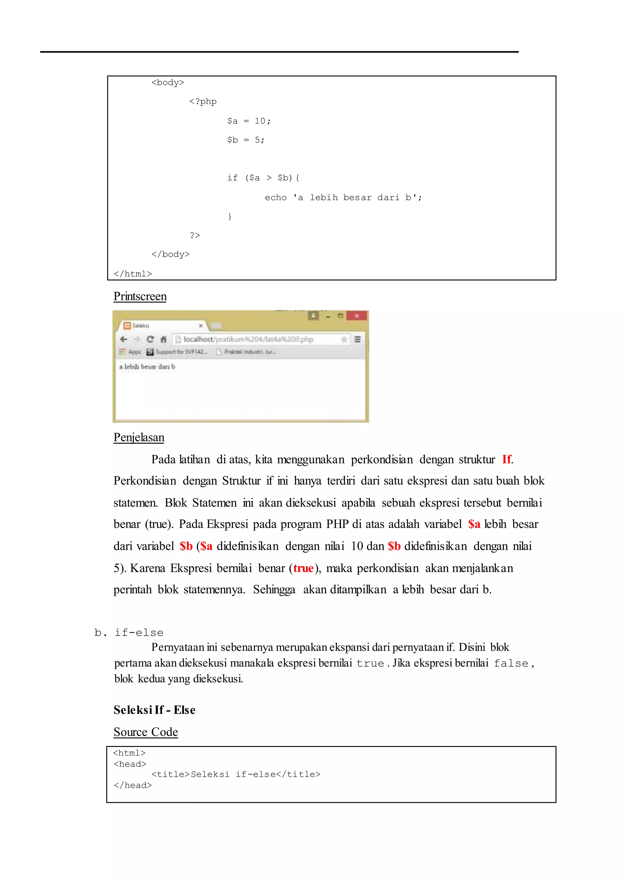 <body>
<?php
$a = 10;
$b = 5;
if ($a > $b){
echo 'a lebih besar dari b';
}
?>
</body>
</html>
Printscreen
Penjelasan
Pada latihan di atas, kita menggunakan perkondisian dengan struktur If.
Perkondisian dengan Struktur if ini hanya terdiri dari satu ekspresi dan satu buah blok
statemen. Blok Statemen ini akan dieksekusi apabila sebuah ekspresi tersebut bernilai
benar (true). Pada Ekspresi pada program PHP di atas adalah variabel $a lebih besar
dari variabel $b ($a didefinisikan dengan nilai 10 dan $b didefinisikan dengan nilai
5). Karena Ekspresi bernilai benar (true), maka perkondisian akan menjalankan
perintah blok statemennya. Sehingga akan ditampilkan a lebih besar dari b.
b. if-else
Pernyataan ini sebenarnya merupakan ekspansi dari pernyataan if. Disini blok
pertama akan dieksekusi manakala ekspresi bernilai true . Jika ekspresi bernilai false ,
blok kedua yang dieksekusi.
Seleksi If - Else
Source Code
<html>
<head>
<title>Seleksi if-else</title>
</head>
 