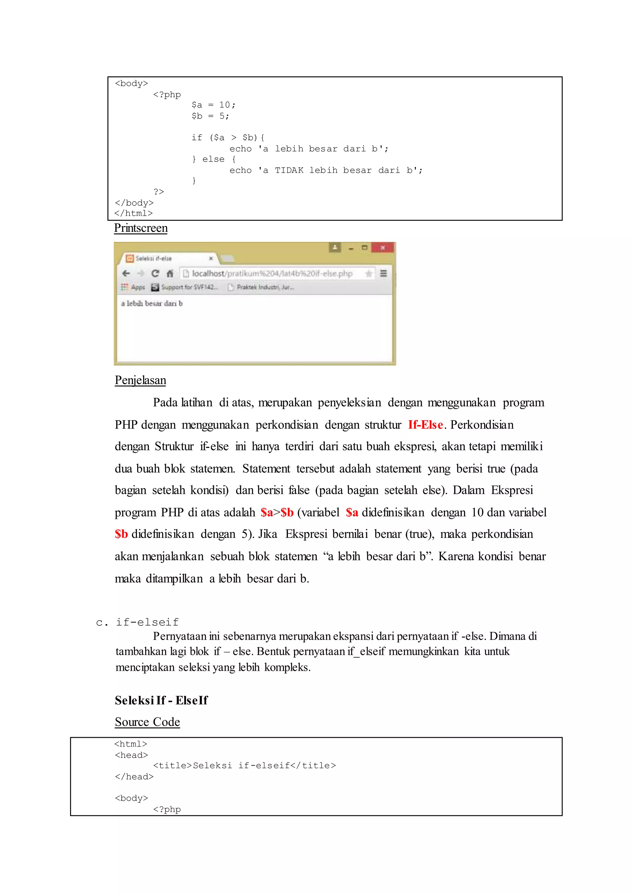 <body>
<?php
$a = 10;
$b = 5;
if ($a > $b){
echo 'a lebih besar dari b';
} else {
echo 'a TIDAK lebih besar dari b';
}
?>
</body>
</html>
Printscreen
Penjelasan
Pada latihan di atas, merupakan penyeleksian dengan menggunakan program
PHP dengan menggunakan perkondisian dengan struktur If-Else. Perkondisian
dengan Struktur if-else ini hanya terdiri dari satu buah ekspresi, akan tetapi memiliki
dua buah blok statemen. Statement tersebut adalah statement yang berisi true (pada
bagian setelah kondisi) dan berisi false (pada bagian setelah else). Dalam Ekspresi
program PHP di atas adalah $a>$b (variabel $a didefinisikan dengan 10 dan variabel
$b didefinisikan dengan 5). Jika Ekspresi bernilai benar (true), maka perkondisian
akan menjalankan sebuah blok statemen “a lebih besar dari b”. Karena kondisi benar
maka ditampilkan a lebih besar dari b.
c. if-elseif
Pernyataan ini sebenarnya merupakan ekspansi dari pernyataan if -else. Dimana di
tambahkan lagi blok if – else. Bentuk pernyataan if_elseif memungkinkan kita untuk
menciptakan seleksi yang lebih kompleks.
Seleksi If - ElseIf
Source Code
<html>
<head>
<title>Seleksi if-elseif</title>
</head>
<body>
<?php
 