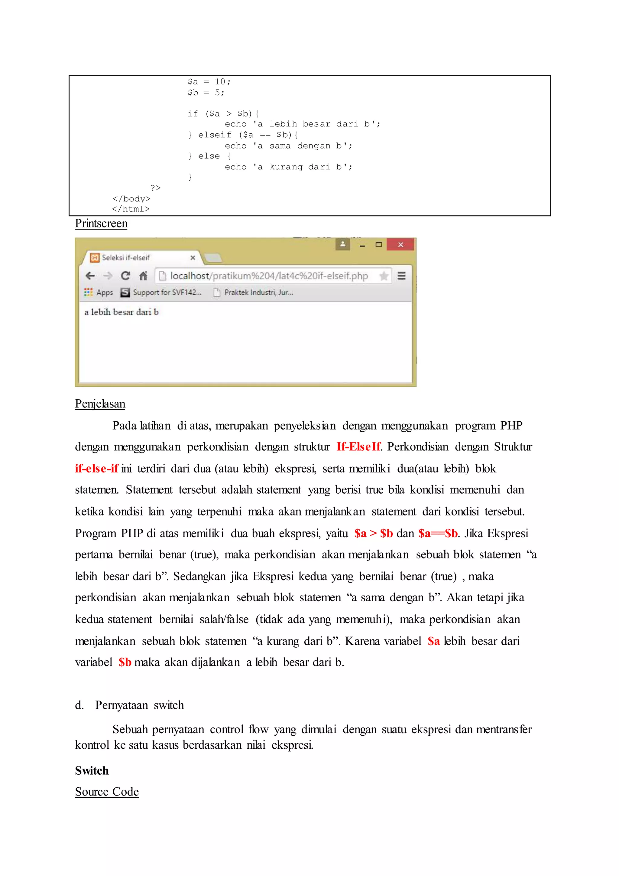 $a = 10;
$b = 5;
if ($a > $b){
echo 'a lebih besar dari b';
} elseif ($a == $b){
echo 'a sama dengan b';
} else {
echo 'a kurang dari b';
}
?>
</body>
</html>
Printscreen
Penjelasan
Pada latihan di atas, merupakan penyeleksian dengan menggunakan program PHP
dengan menggunakan perkondisian dengan struktur If-ElseIf. Perkondisian dengan Struktur
if-else-if ini terdiri dari dua (atau lebih) ekspresi, serta memiliki dua(atau lebih) blok
statemen. Statement tersebut adalah statement yang berisi true bila kondisi memenuhi dan
ketika kondisi lain yang terpenuhi maka akan menjalankan statement dari kondisi tersebut.
Program PHP di atas memiliki dua buah ekspresi, yaitu $a > $b dan $a==$b. Jika Ekspresi
pertama bernilai benar (true), maka perkondisian akan menjalankan sebuah blok statemen “a
lebih besar dari b”. Sedangkan jika Ekspresi kedua yang bernilai benar (true) , maka
perkondisian akan menjalankan sebuah blok statemen “a sama dengan b”. Akan tetapi jika
kedua statement bernilai salah/false (tidak ada yang memenuhi), maka perkondisian akan
menjalankan sebuah blok statemen “a kurang dari b”. Karena variabel $a lebih besar dari
variabel $b maka akan dijalankan a lebih besar dari b.
d. Pernyataan switch
Sebuah pernyataan control flow yang dimulai dengan suatu ekspresi dan mentransfer
kontrol ke satu kasus berdasarkan nilai ekspresi.
Switch
Source Code
 