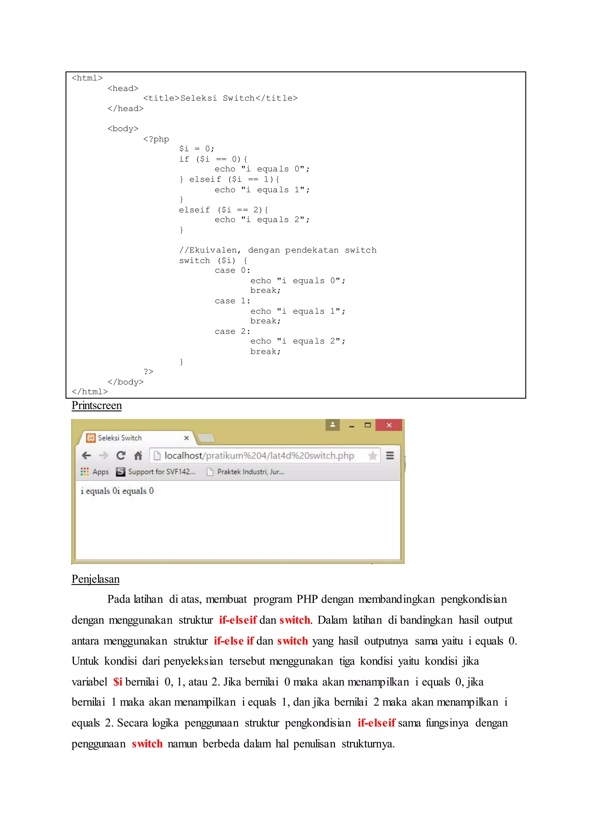 <html>
<head>
<title>Seleksi Switch</title>
</head>
<body>
<?php
$i = 0;
if ($i == 0){
echo "i equals 0";
} elseif ($i == 1){
echo "i equals 1";
}
elseif ($i == 2){
echo "i equals 2";
}
//Ekuivalen, dengan pendekatan switch
switch ($i) {
case 0:
echo "i equals 0";
break;
case 1:
echo "i equals 1";
break;
case 2:
echo "i equals 2";
break;
}
?>
</body>
</html>
Printscreen
Penjelasan
Pada latihan di atas, membuat program PHP dengan membandingkan pengkondisian
dengan menggunakan struktur if-elseif dan switch. Dalam latihan di bandingkan hasil output
antara menggunakan struktur if-else if dan switch yang hasil outputnya sama yaitu i equals 0.
Untuk kondisi dari penyeleksian tersebut menggunakan tiga kondisi yaitu kondisi jika
variabel $i bernilai 0, 1, atau 2. Jika bernilai 0 maka akan menampilkan i equals 0, jika
bernilai 1 maka akan menampilkan i equals 1, dan jika bernilai 2 maka akan menampilkan i
equals 2. Secara logika penggunaan struktur pengkondisian if-elseif sama fungsinya dengan
penggunaan switch namun berbeda dalam hal penulisan strukturnya.
 