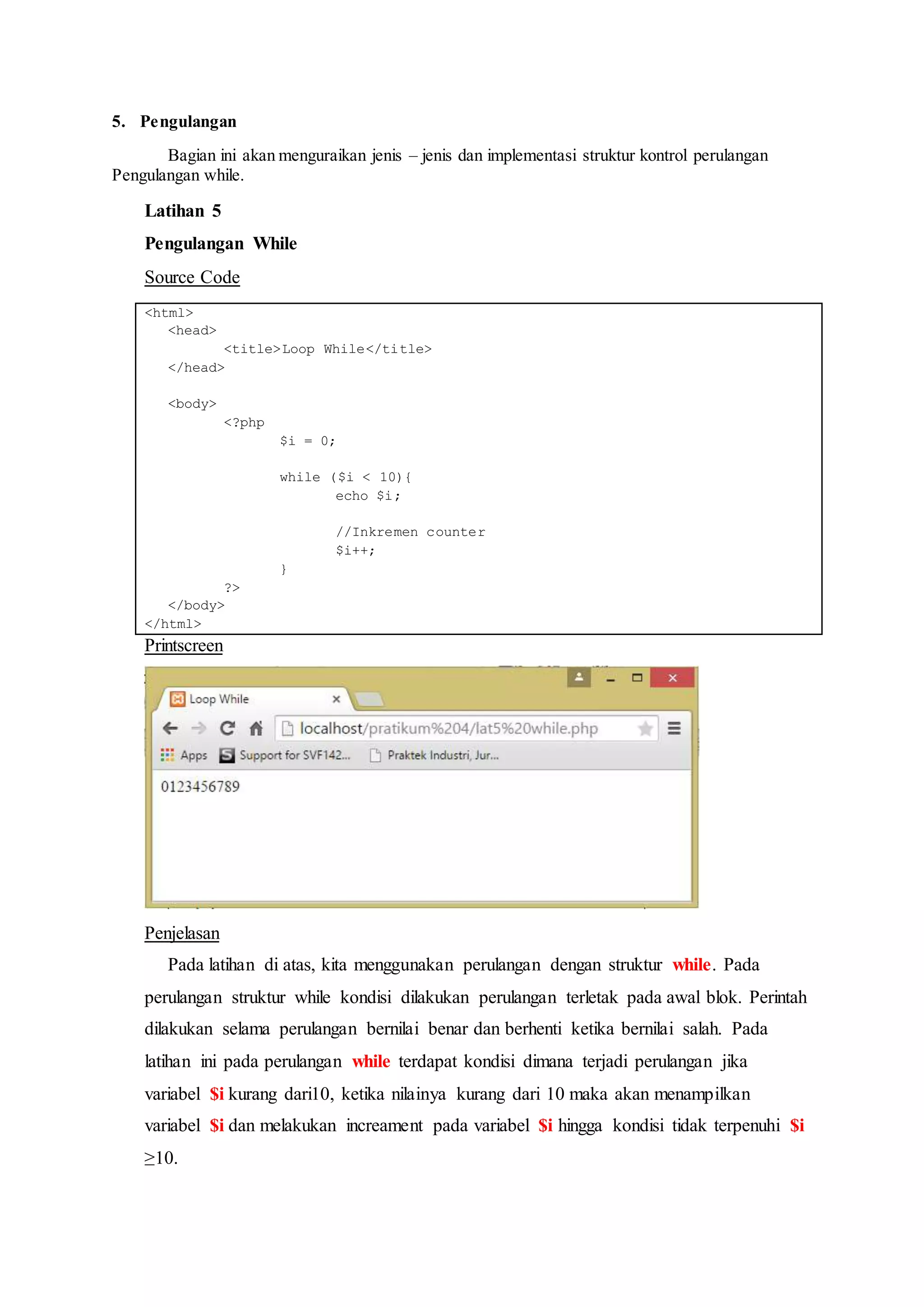 5. Pengulangan
Bagian ini akan menguraikan jenis – jenis dan implementasi struktur kontrol perulangan
Pengulangan while.
Latihan 5
Pengulangan While
Source Code
<html>
<head>
<title>Loop While</title>
</head>
<body>
<?php
$i = 0;
while ($i < 10){
echo $i;
//Inkremen counter
$i++;
}
?>
</body>
</html>
Printscreen
Penjelasan
Pada latihan di atas, kita menggunakan perulangan dengan struktur while. Pada
perulangan struktur while kondisi dilakukan perulangan terletak pada awal blok. Perintah
dilakukan selama perulangan bernilai benar dan berhenti ketika bernilai salah. Pada
latihan ini pada perulangan while terdapat kondisi dimana terjadi perulangan jika
variabel $i kurang dari10, ketika nilainya kurang dari 10 maka akan menampilkan
variabel $i dan melakukan increament pada variabel $i hingga kondisi tidak terpenuhi $i
≥10.
 
