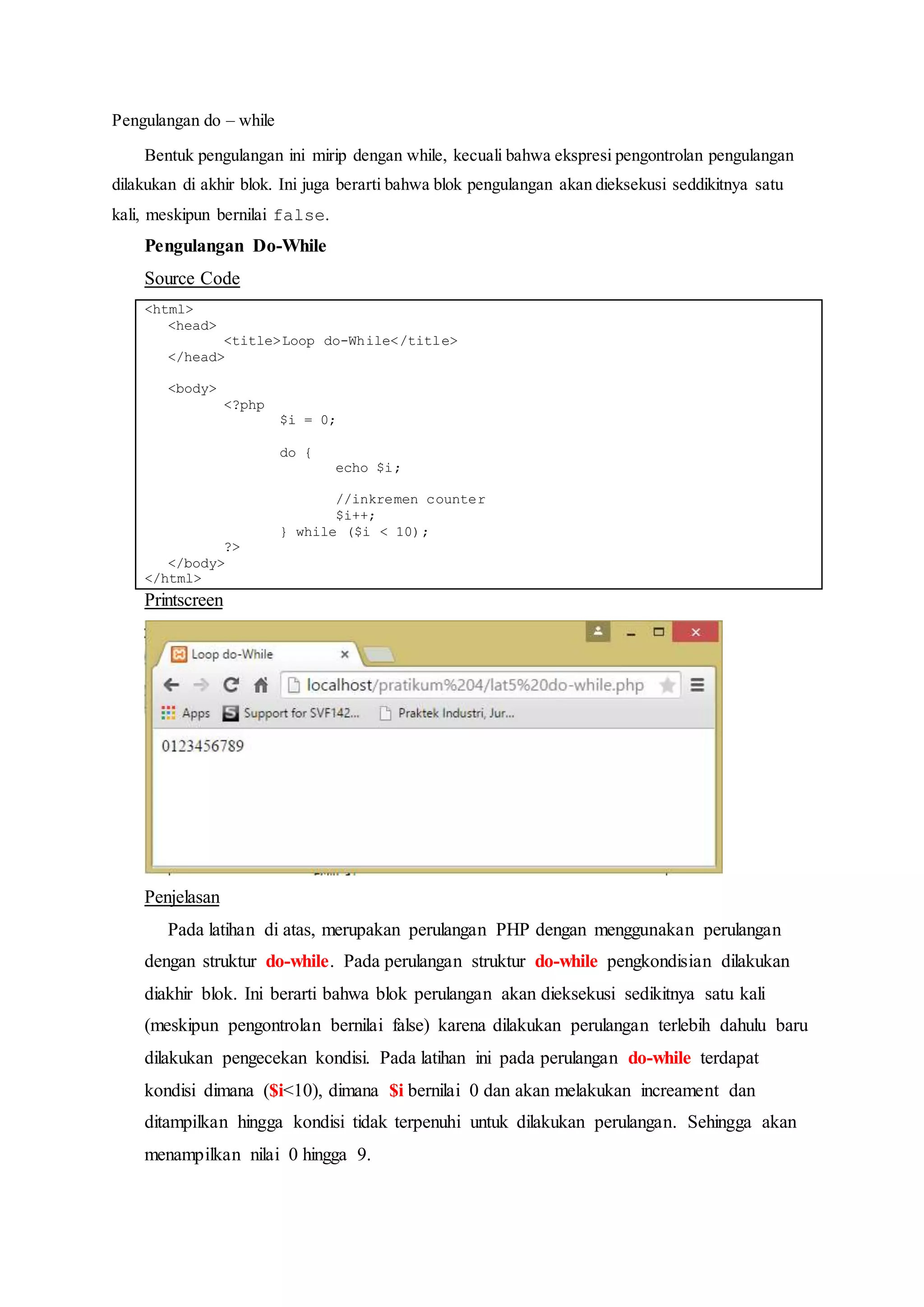 Pengulangan do – while
Bentuk pengulangan ini mirip dengan while, kecuali bahwa ekspresi pengontrolan pengulangan
dilakukan di akhir blok. Ini juga berarti bahwa blok pengulangan akan dieksekusi seddikitnya satu
kali, meskipun bernilai false.
Pengulangan Do-While
Source Code
<html>
<head>
<title>Loop do-While</title>
</head>
<body>
<?php
$i = 0;
do {
echo $i;
//inkremen counter
$i++;
} while ($i < 10);
?>
</body>
</html>
Printscreen
Penjelasan
Pada latihan di atas, merupakan perulangan PHP dengan menggunakan perulangan
dengan struktur do-while. Pada perulangan struktur do-while pengkondisian dilakukan
diakhir blok. Ini berarti bahwa blok perulangan akan dieksekusi sedikitnya satu kali
(meskipun pengontrolan bernilai false) karena dilakukan perulangan terlebih dahulu baru
dilakukan pengecekan kondisi. Pada latihan ini pada perulangan do-while terdapat
kondisi dimana ($i<10), dimana $i bernilai 0 dan akan melakukan increament dan
ditampilkan hingga kondisi tidak terpenuhi untuk dilakukan perulangan. Sehingga akan
menampilkan nilai 0 hingga 9.
 
