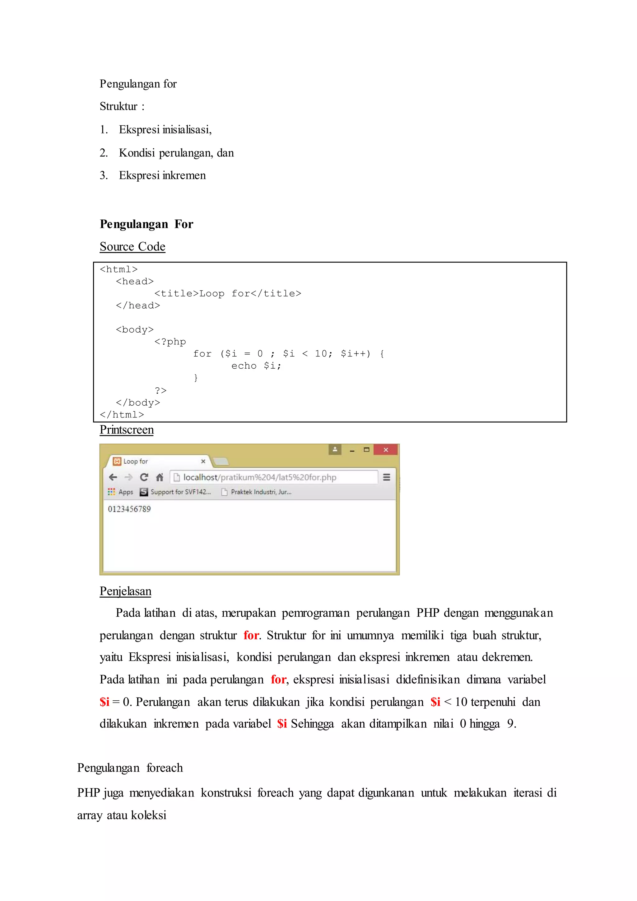 Pengulangan for
Struktur :
1. Ekspresi inisialisasi,
2. Kondisi perulangan, dan
3. Ekspresi inkremen
Pengulangan For
Source Code
<html>
<head>
<title>Loop for</title>
</head>
<body>
<?php
for ($i = 0 ; $i < 10; $i++) {
echo $i;
}
?>
</body>
</html>
Printscreen
Penjelasan
Pada latihan di atas, merupakan pemrograman perulangan PHP dengan menggunakan
perulangan dengan struktur for. Struktur for ini umumnya memiliki tiga buah struktur,
yaitu Ekspresi inisialisasi, kondisi perulangan dan ekspresi inkremen atau dekremen.
Pada latihan ini pada perulangan for, ekspresi inisialisasi didefinisikan dimana variabel
$i = 0. Perulangan akan terus dilakukan jika kondisi perulangan $i < 10 terpenuhi dan
dilakukan inkremen pada variabel $i Sehingga akan ditampilkan nilai 0 hingga 9.
Pengulangan foreach
PHP juga menyediakan konstruksi foreach yang dapat digunkanan untuk melakukan iterasi di
array atau koleksi
 