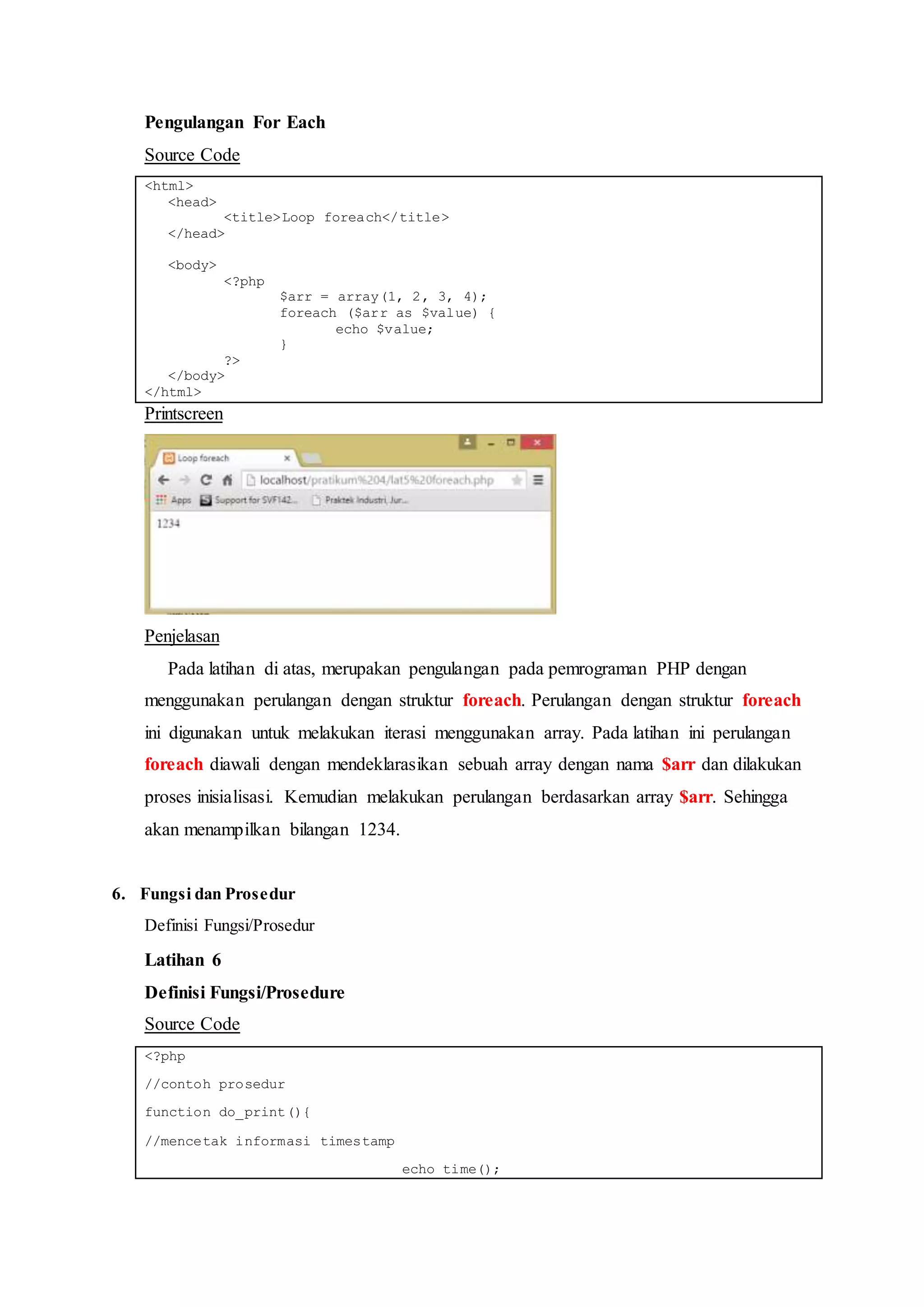 Pengulangan For Each
Source Code
<html>
<head>
<title>Loop foreach</title>
</head>
<body>
<?php
$arr = array(1, 2, 3, 4);
foreach ($arr as $value) {
echo $value;
}
?>
</body>
</html>
Printscreen
Penjelasan
Pada latihan di atas, merupakan pengulangan pada pemrograman PHP dengan
menggunakan perulangan dengan struktur foreach. Perulangan dengan struktur foreach
ini digunakan untuk melakukan iterasi menggunakan array. Pada latihan ini perulangan
foreach diawali dengan mendeklarasikan sebuah array dengan nama $arr dan dilakukan
proses inisialisasi. Kemudian melakukan perulangan berdasarkan array $arr. Sehingga
akan menampilkan bilangan 1234.
6. Fungsi dan Prosedur
Definisi Fungsi/Prosedur
Latihan 6
Definisi Fungsi/Prosedure
Source Code
<?php
//contoh prosedur
function do_print(){
//mencetak informasi timestamp
echo time();
 