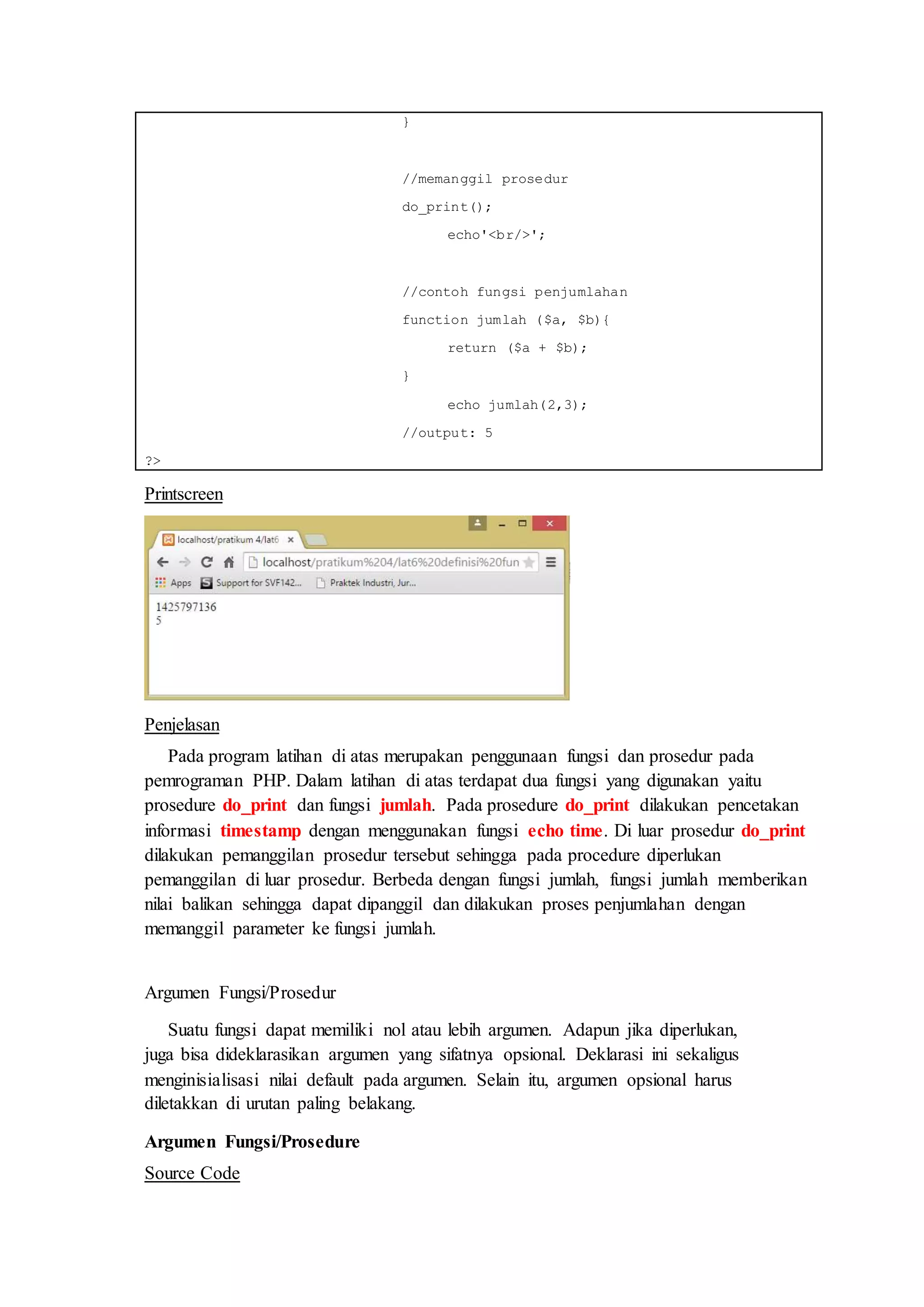 }
//memanggil prosedur
do_print();
echo'<br/>';
//contoh fungsi penjumlahan
function jumlah ($a, $b){
return ($a + $b);
}
echo jumlah(2,3);
//output: 5
?>
Printscreen
Penjelasan
Pada program latihan di atas merupakan penggunaan fungsi dan prosedur pada
pemrograman PHP. Dalam latihan di atas terdapat dua fungsi yang digunakan yaitu
prosedure do_print dan fungsi jumlah. Pada prosedure do_print dilakukan pencetakan
informasi timestamp dengan menggunakan fungsi echo time. Di luar prosedur do_print
dilakukan pemanggilan prosedur tersebut sehingga pada procedure diperlukan
pemanggilan di luar prosedur. Berbeda dengan fungsi jumlah, fungsi jumlah memberikan
nilai balikan sehingga dapat dipanggil dan dilakukan proses penjumlahan dengan
memanggil parameter ke fungsi jumlah.
Argumen Fungsi/Prosedur
Suatu fungsi dapat memiliki nol atau lebih argumen. Adapun jika diperlukan,
juga bisa dideklarasikan argumen yang sifatnya opsional. Deklarasi ini sekaligus
menginisialisasi nilai default pada argumen. Selain itu, argumen opsional harus
diletakkan di urutan paling belakang.
Argumen Fungsi/Prosedure
Source Code
 