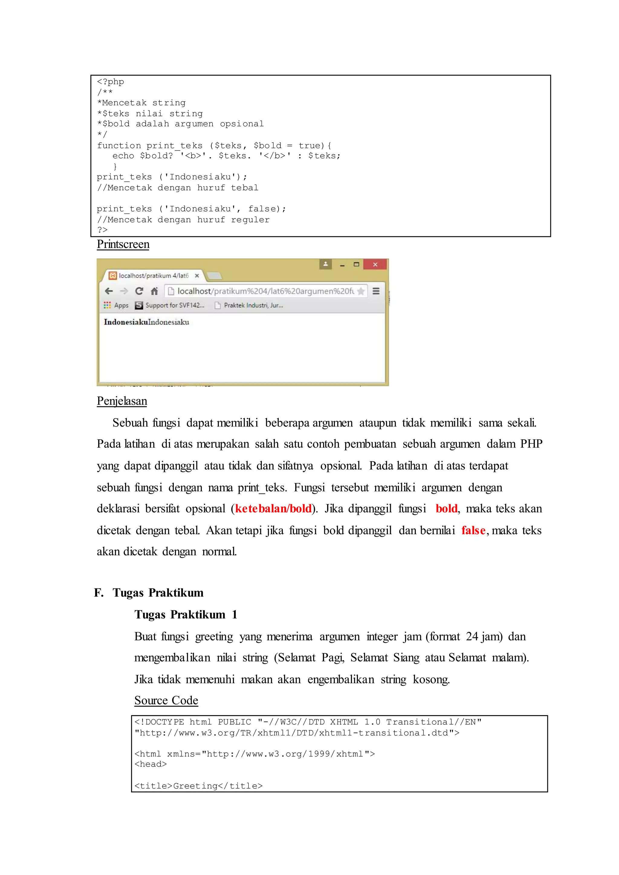 <?php
/**
*Mencetak string
*$teks nilai string
*$bold adalah argumen opsional
*/
function print_teks ($teks, $bold = true){
echo $bold? '<b>'. $teks. '</b>' : $teks;
}
print_teks ('Indonesiaku');
//Mencetak dengan huruf tebal
print_teks ('Indonesiaku', false);
//Mencetak dengan huruf reguler
?>
Printscreen
Penjelasan
Sebuah fungsi dapat memiliki beberapa argumen ataupun tidak memiliki sama sekali.
Pada latihan di atas merupakan salah satu contoh pembuatan sebuah argumen dalam PHP
yang dapat dipanggil atau tidak dan sifatnya opsional. Pada latihan di atas terdapat
sebuah fungsi dengan nama print_teks. Fungsi tersebut memiliki argumen dengan
deklarasi bersifat opsional (ketebalan/bold). Jika dipanggil fungsi bold, maka teks akan
dicetak dengan tebal. Akan tetapi jika fungsi bold dipanggil dan bernilai false, maka teks
akan dicetak dengan normal.
F. Tugas Praktikum
Tugas Praktikum 1
Buat fungsi greeting yang menerima argumen integer jam (format 24 jam) dan
mengembalikan nilai string (Selamat Pagi, Selamat Siang atau Selamat malam).
Jika tidak memenuhi makan akan engembalikan string kosong.
Source Code
<!DOCTYPE html PUBLIC "-//W3C//DTD XHTML 1.0 Transitional//EN"
"http://www.w3.org/TR/xhtml1/DTD/xhtml1-transitional.dtd">
<html xmlns="http://www.w3.org/1999/xhtml">
<head>
<title>Greeting</title>
 
