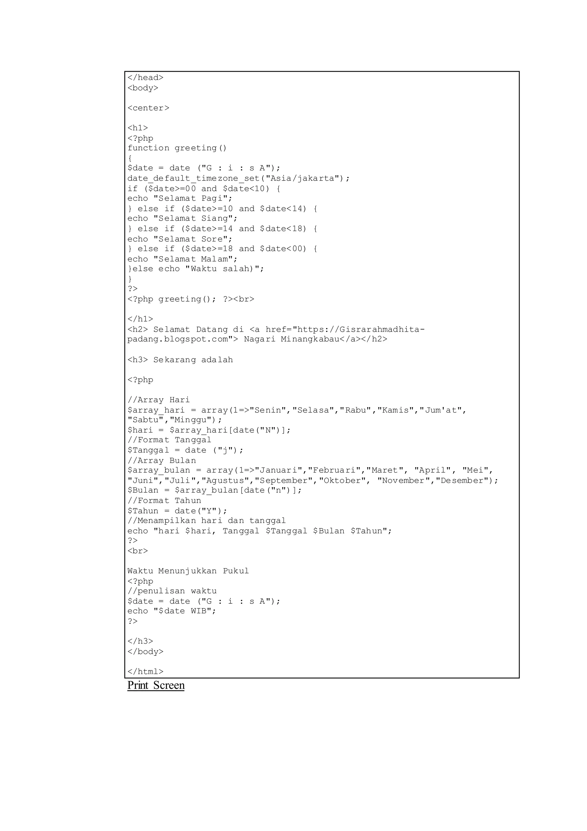 </head>
<body>
<center>
<h1>
<?php
function greeting()
{
$date = date ("G : i : s A");
date_default_timezone_set("Asia/jakarta");
if ($date>=00 and $date<10) {
echo "Selamat Pagi";
} else if ($date>=10 and $date<14) {
echo "Selamat Siang";
} else if ($date>=14 and $date<18) {
echo "Selamat Sore";
} else if ($date>=18 and $date<00) {
echo "Selamat Malam";
}else echo "Waktu salah)";
}
?>
<?php greeting(); ?><br>
</h1>
<h2> Selamat Datang di <a href="https://Gisrarahmadhita-
padang.blogspot.com"> Nagari Minangkabau</a></h2>
<h3> Sekarang adalah
<?php
//Array Hari
$array_hari = array(1=>"Senin","Selasa","Rabu","Kamis","Jum'at",
"Sabtu","Minggu");
$hari = $array_hari[date("N")];
//Format Tanggal
$Tanggal = date ("j");
//Array Bulan
$array_bulan = array(1=>"Januari","Februari","Maret", "April", "Mei",
"Juni","Juli","Agustus","September","Oktober", "November","Desember");
$Bulan = $array_bulan[date("n")];
//Format Tahun
$Tahun = date("Y");
//Menampilkan hari dan tanggal
echo "hari $hari, Tanggal $Tanggal $Bulan $Tahun";
?>
<br>
Waktu Menunjukkan Pukul
<?php
//penulisan waktu
$date = date ("G : i : s A");
echo "$date WIB";
?>
</h3>
</body>
</html>
Print Screen
 