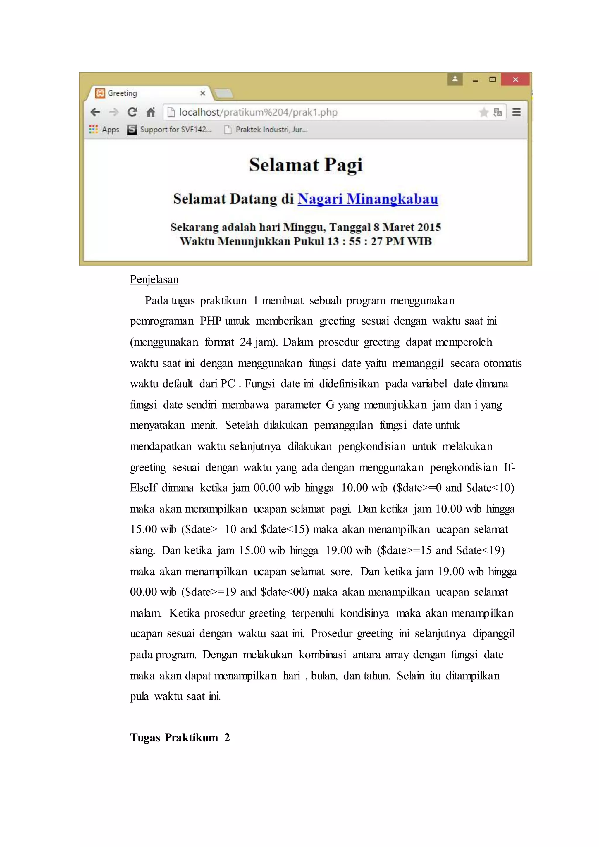 Penjelasan
Pada tugas praktikum 1 membuat sebuah program menggunakan
pemrograman PHP untuk memberikan greeting sesuai dengan waktu saat ini
(menggunakan format 24 jam). Dalam prosedur greeting dapat memperoleh
waktu saat ini dengan menggunakan fungsi date yaitu memanggil secara otomatis
waktu default dari PC . Fungsi date ini didefinisikan pada variabel date dimana
fungsi date sendiri membawa parameter G yang menunjukkan jam dan i yang
menyatakan menit. Setelah dilakukan pemanggilan fungsi date untuk
mendapatkan waktu selanjutnya dilakukan pengkondisian untuk melakukan
greeting sesuai dengan waktu yang ada dengan menggunakan pengkondisian If-
ElseIf dimana ketika jam 00.00 wib hingga 10.00 wib ($date>=0 and $date<10)
maka akan menampilkan ucapan selamat pagi. Dan ketika jam 10.00 wib hingga
15.00 wib ($date>=10 and $date<15) maka akan menampilkan ucapan selamat
siang. Dan ketika jam 15.00 wib hingga 19.00 wib ($date>=15 and $date<19)
maka akan menampilkan ucapan selamat sore. Dan ketika jam 19.00 wib hingga
00.00 wib ($date>=19 and $date<00) maka akan menampilkan ucapan selamat
malam. Ketika prosedur greeting terpenuhi kondisinya maka akan menampilkan
ucapan sesuai dengan waktu saat ini. Prosedur greeting ini selanjutnya dipanggil
pada program. Dengan melakukan kombinasi antara array dengan fungsi date
maka akan dapat menampilkan hari , bulan, dan tahun. Selain itu ditampilkan
pula waktu saat ini.
Tugas Praktikum 2
 