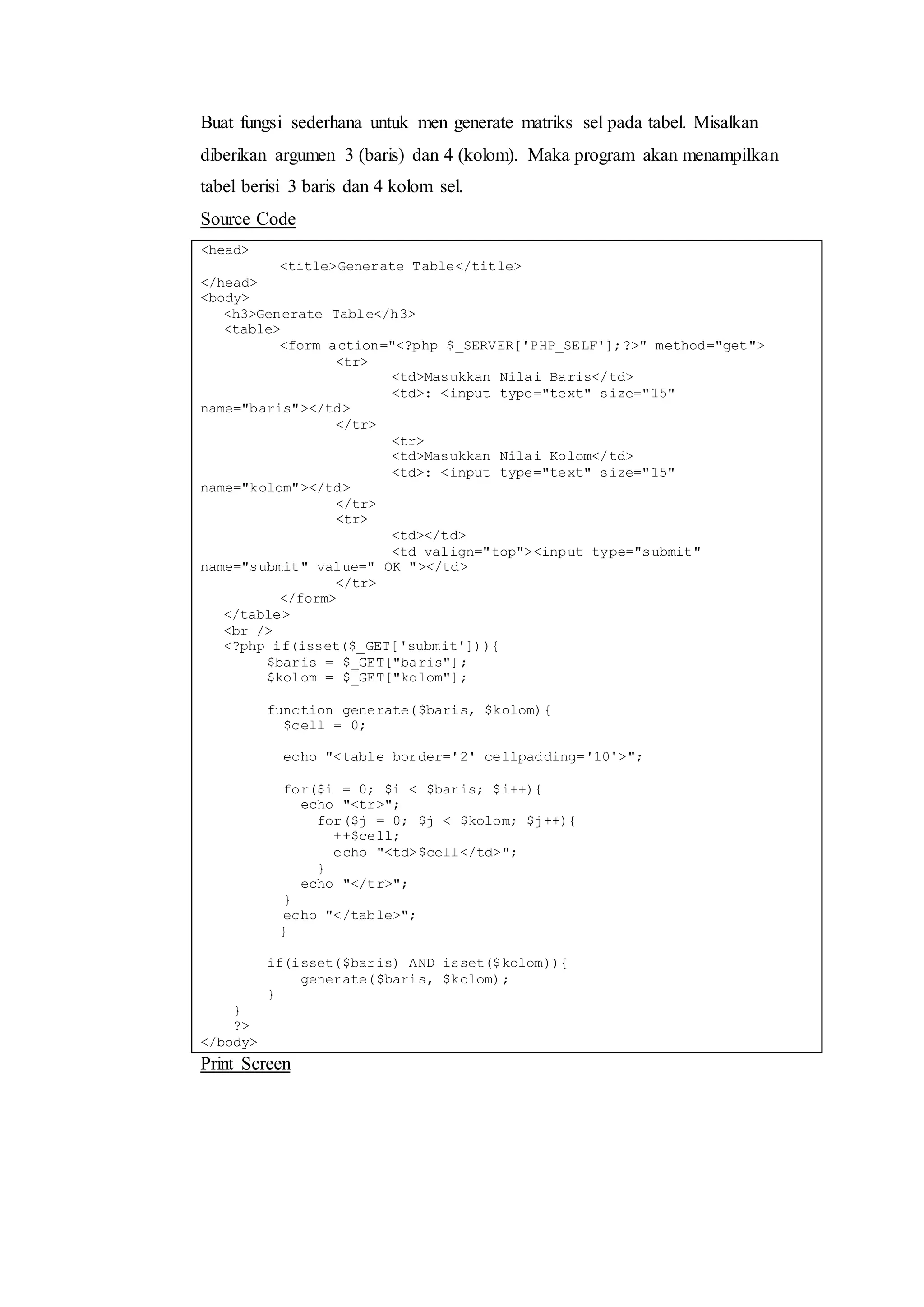 Buat fungsi sederhana untuk men generate matriks sel pada tabel. Misalkan
diberikan argumen 3 (baris) dan 4 (kolom). Maka program akan menampilkan
tabel berisi 3 baris dan 4 kolom sel.
Source Code
<head>
<title>Generate Table</title>
</head>
<body>
<h3>Generate Table</h3>
<table>
<form action="<?php $_SERVER['PHP_SELF'];?>" method="get">
<tr>
<td>Masukkan Nilai Baris</td>
<td>: <input type="text" size="15"
name="baris"></td>
</tr>
<tr>
<td>Masukkan Nilai Kolom</td>
<td>: <input type="text" size="15"
name="kolom"></td>
</tr>
<tr>
<td></td>
<td valign="top"><input type="submit"
name="submit" value=" OK "></td>
</tr>
</form>
</table>
<br />
<?php if(isset($_GET['submit'])){
$baris = $_GET["baris"];
$kolom = $_GET["kolom"];
function generate($baris, $kolom){
$cell = 0;
echo "<table border='2' cellpadding='10'>";
for($i = 0; $i < $baris; $i++){
echo "<tr>";
for($j = 0; $j < $kolom; $j++){
++$cell;
echo "<td>$cell</td>";
}
echo "</tr>";
}
echo "</table>";
}
if(isset($baris) AND isset($kolom)){
generate($baris, $kolom);
}
}
?>
</body>
Print Screen
 