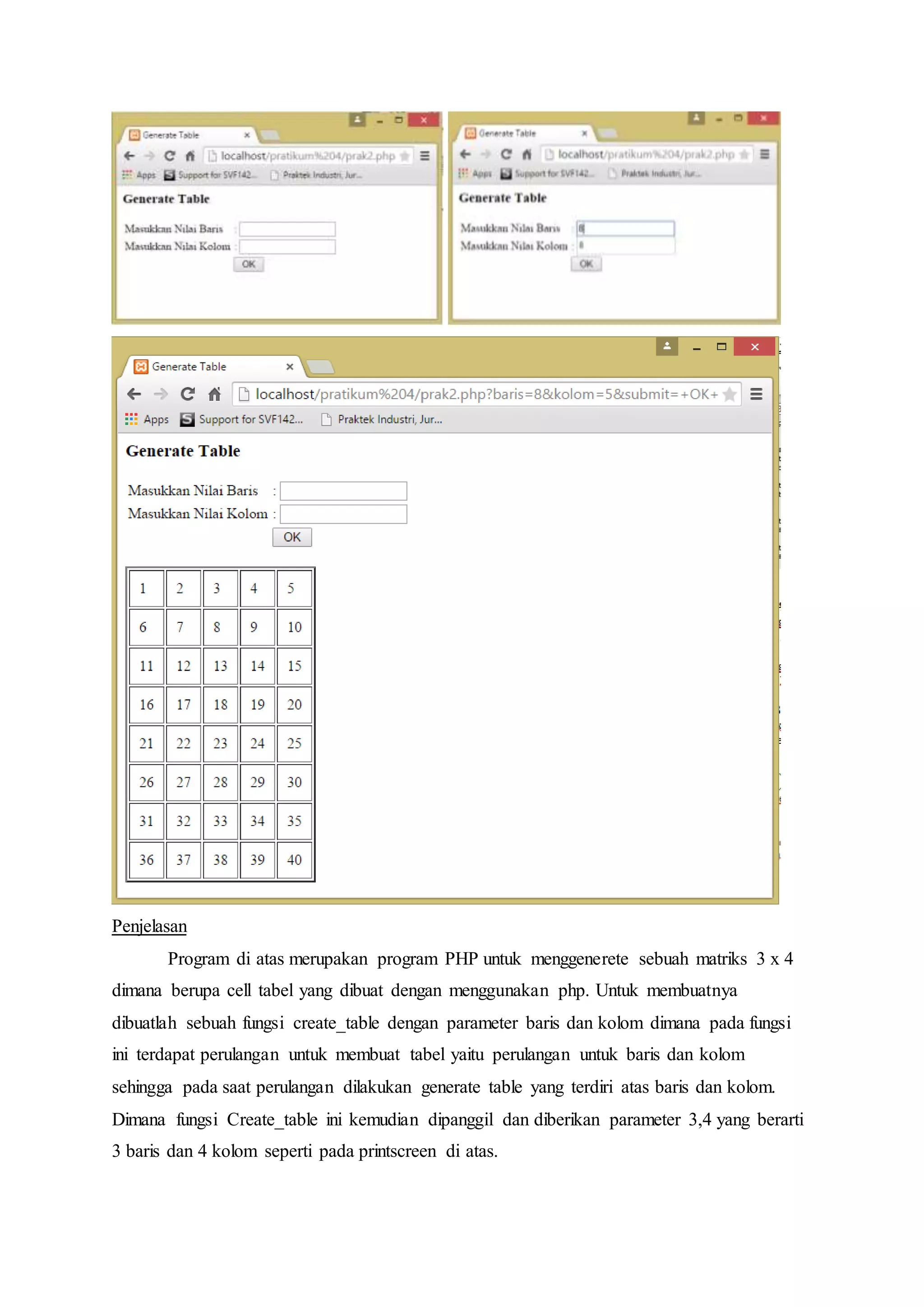 Penjelasan
Program di atas merupakan program PHP untuk menggenerete sebuah matriks 3 x 4
dimana berupa cell tabel yang dibuat dengan menggunakan php. Untuk membuatnya
dibuatlah sebuah fungsi create_table dengan parameter baris dan kolom dimana pada fungsi
ini terdapat perulangan untuk membuat tabel yaitu perulangan untuk baris dan kolom
sehingga pada saat perulangan dilakukan generate table yang terdiri atas baris dan kolom.
Dimana fungsi Create_table ini kemudian dipanggil dan diberikan parameter 3,4 yang berarti
3 baris dan 4 kolom seperti pada printscreen di atas.
 