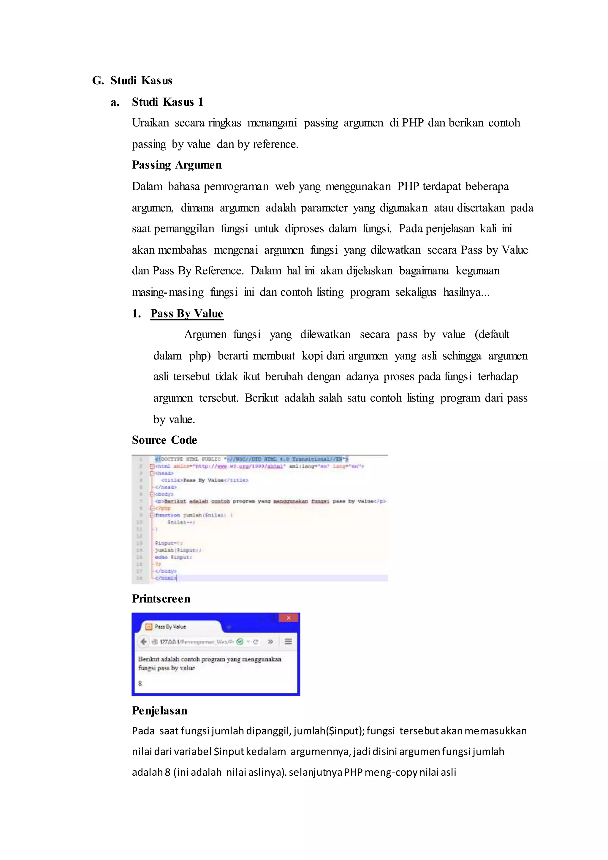G. Studi Kasus
a. Studi Kasus 1
Uraikan secara ringkas menangani passing argumen di PHP dan berikan contoh
passing by value dan by reference.
Passing Argumen
Dalam bahasa pemrograman web yang menggunakan PHP terdapat beberapa
argumen, dimana argumen adalah parameter yang digunakan atau disertakan pada
saat pemanggilan fungsi untuk diproses dalam fungsi. Pada penjelasan kali ini
akan membahas mengenai argumen fungsi yang dilewatkan secara Pass by Value
dan Pass By Reference. Dalam hal ini akan dijelaskan bagaimana kegunaan
masing-masing fungsi ini dan contoh listing program sekaligus hasilnya...
1. Pass By Value
Argumen fungsi yang dilewatkan secara pass by value (default
dalam php) berarti membuat kopi dari argumen yang asli sehingga argumen
asli tersebut tidak ikut berubah dengan adanya proses pada fungsi terhadap
argumen tersebut. Berikut adalah salah satu contoh listing program dari pass
by value.
Source Code
Printscreen
Penjelasan
Pada saat fungsi jumlah dipanggil, jumlah($input);fungsi tersebutakanmemasukkan
nilai dari variabel $inputkedalam argumennya,jadi disini argumenfungsi jumlah
adalah8 (ini adalah nilai aslinya).selanjutnyaPHPmeng-copynilai asli
 
