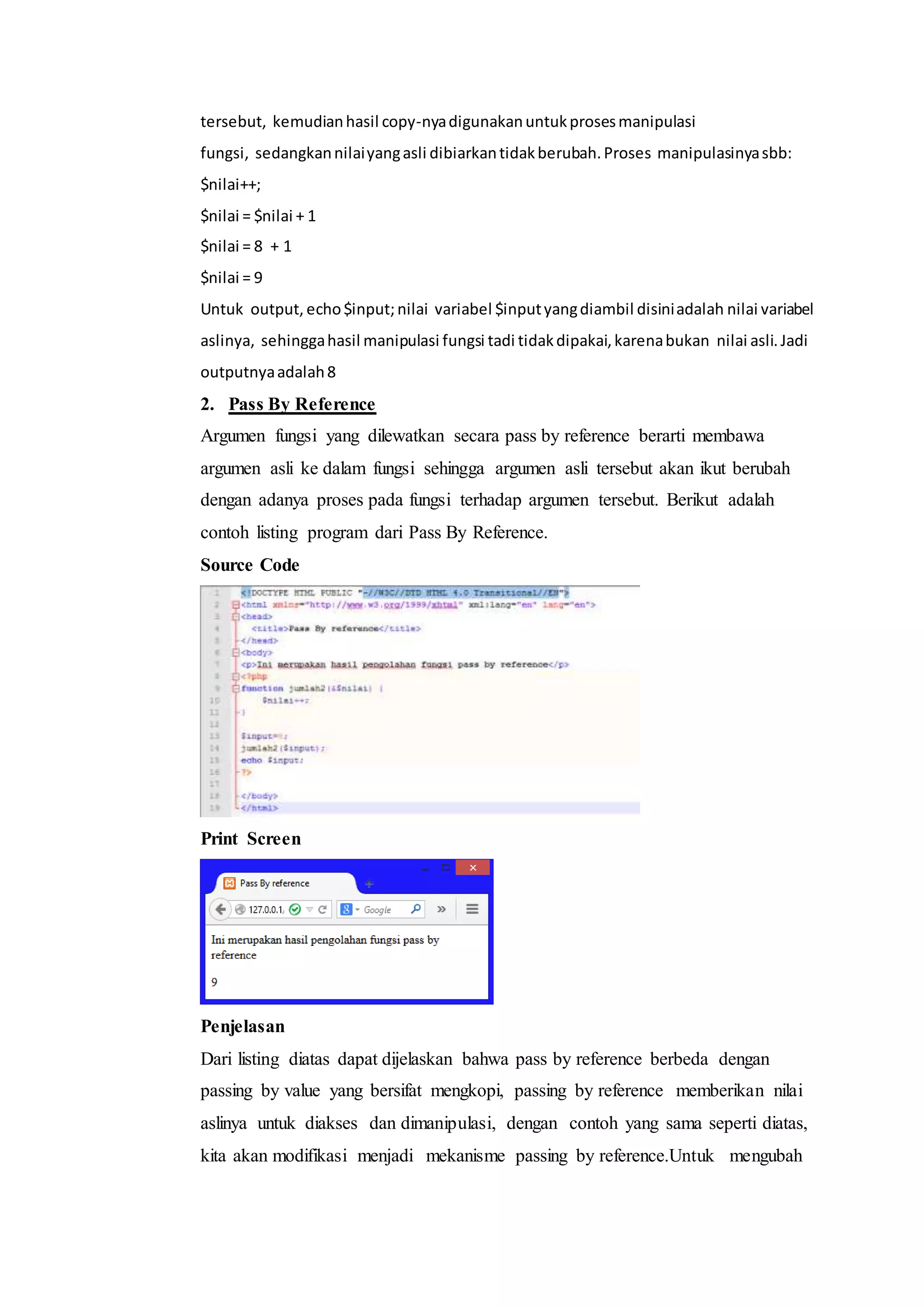 tersebut, kemudianhasil copy-nyadigunakanuntukprosesmanipulasi
fungsi, sedangkannilaiyangasli dibiarkantidakberubah.Proses manipulasinyasbb:
$nilai++;
$nilai = $nilai + 1
$nilai = 8 + 1
$nilai = 9
Untuk output, echo$input;nilai variabel $inputyangdiambil disiniadalah nilai variabel
aslinya, sehinggahasil manipulasi fungsi tadi tidakdipakai,karenabukan nilai asli.Jadi
outputnyaadalah8
2. Pass By Reference
Argumen fungsi yang dilewatkan secara pass by reference berarti membawa
argumen asli ke dalam fungsi sehingga argumen asli tersebut akan ikut berubah
dengan adanya proses pada fungsi terhadap argumen tersebut. Berikut adalah
contoh listing program dari Pass By Reference.
Source Code
Print Screen
Penjelasan
Dari listing diatas dapat dijelaskan bahwa pass by reference berbeda dengan
passing by value yang bersifat mengkopi, passing by reference memberikan nilai
aslinya untuk diakses dan dimanipulasi, dengan contoh yang sama seperti diatas,
kita akan modifikasi menjadi mekanisme passing by reference.Untuk mengubah
 