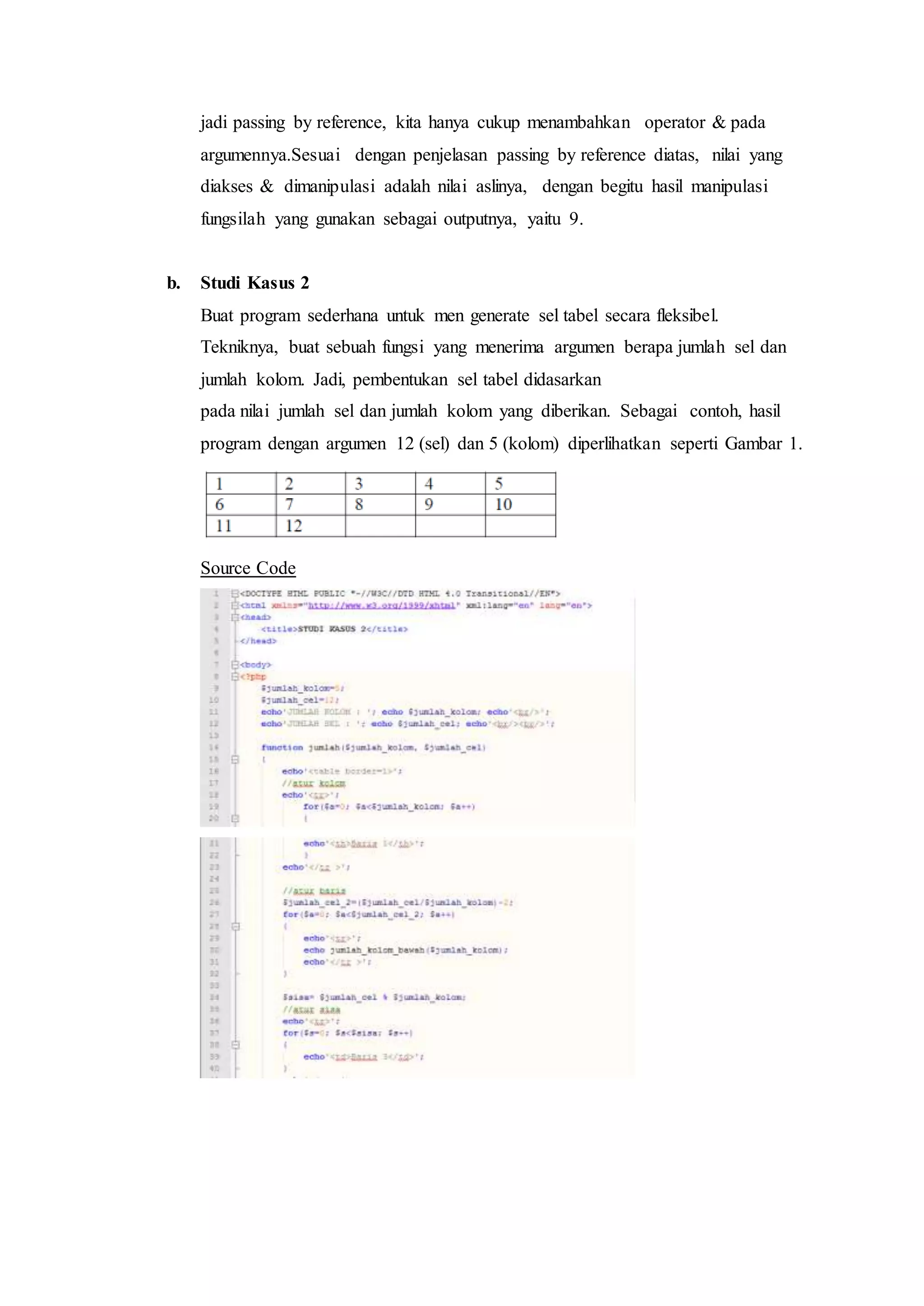 jadi passing by reference, kita hanya cukup menambahkan operator & pada
argumennya.Sesuai dengan penjelasan passing by reference diatas, nilai yang
diakses & dimanipulasi adalah nilai aslinya, dengan begitu hasil manipulasi
fungsilah yang gunakan sebagai outputnya, yaitu 9.
b. Studi Kasus 2
Buat program sederhana untuk men generate sel tabel secara fleksibel.
Tekniknya, buat sebuah fungsi yang menerima argumen berapa jumlah sel dan
jumlah kolom. Jadi, pembentukan sel tabel didasarkan
pada nilai jumlah sel dan jumlah kolom yang diberikan. Sebagai contoh, hasil
program dengan argumen 12 (sel) dan 5 (kolom) diperlihatkan seperti Gambar 1.
Source Code
 