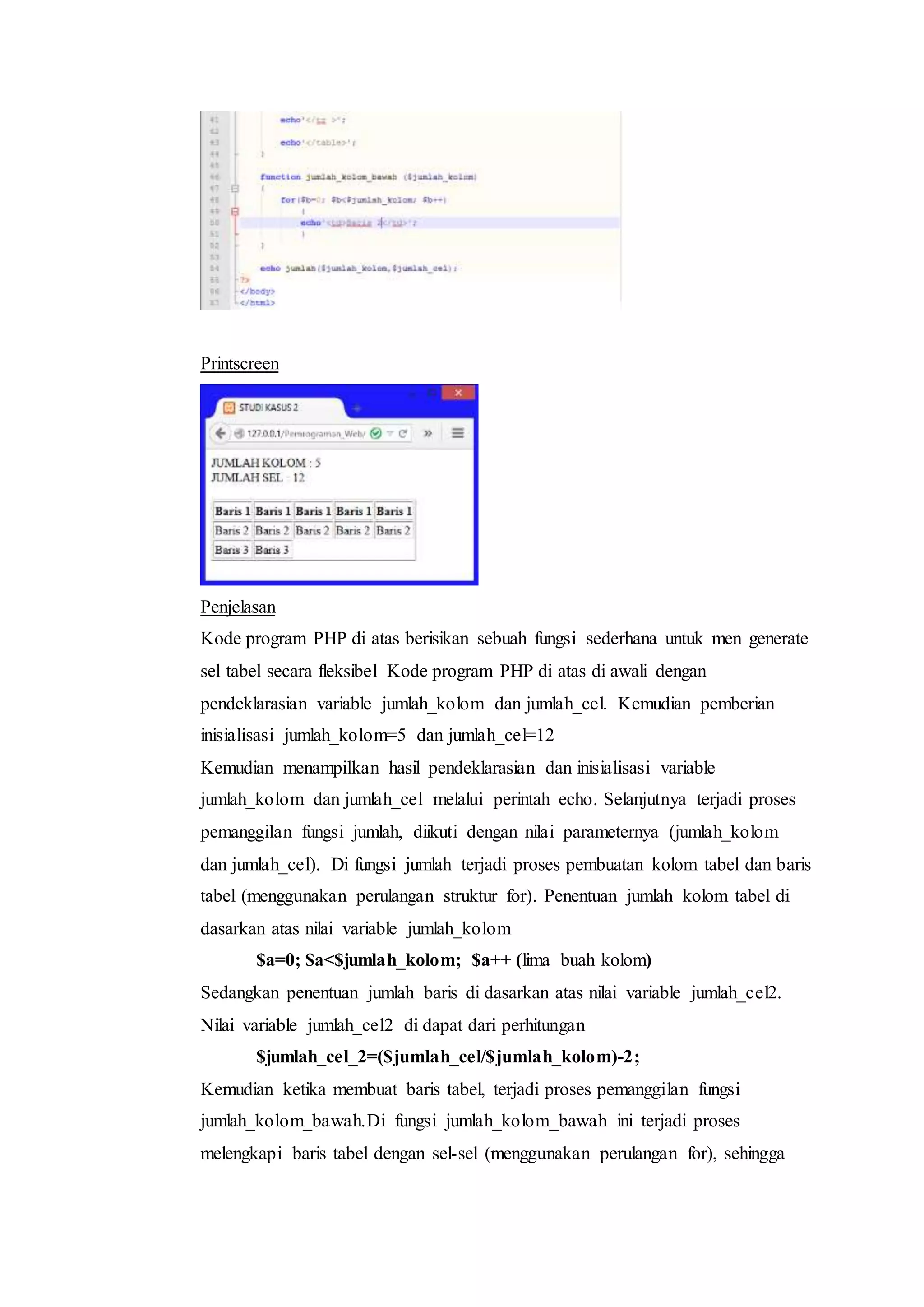 Printscreen
Penjelasan
Kode program PHP di atas berisikan sebuah fungsi sederhana untuk men generate
sel tabel secara fleksibel Kode program PHP di atas di awali dengan
pendeklarasian variable jumlah_kolom dan jumlah_cel. Kemudian pemberian
inisialisasi jumlah_kolom=5 dan jumlah_cel=12
Kemudian menampilkan hasil pendeklarasian dan inisialisasi variable
jumlah_kolom dan jumlah_cel melalui perintah echo. Selanjutnya terjadi proses
pemanggilan fungsi jumlah, diikuti dengan nilai parameternya (jumlah_kolom
dan jumlah_cel). Di fungsi jumlah terjadi proses pembuatan kolom tabel dan baris
tabel (menggunakan perulangan struktur for). Penentuan jumlah kolom tabel di
dasarkan atas nilai variable jumlah_kolom
$a=0; $a<$jumlah_kolom; $a++ (lima buah kolom)
Sedangkan penentuan jumlah baris di dasarkan atas nilai variable jumlah_cel2.
Nilai variable jumlah_cel2 di dapat dari perhitungan
$jumlah_cel_2=($jumlah_cel/$jumlah_kolom)-2;
Kemudian ketika membuat baris tabel, terjadi proses pemanggilan fungsi
jumlah_kolom_bawah.Di fungsi jumlah_kolom_bawah ini terjadi proses
melengkapi baris tabel dengan sel-sel (menggunakan perulangan for), sehingga
 