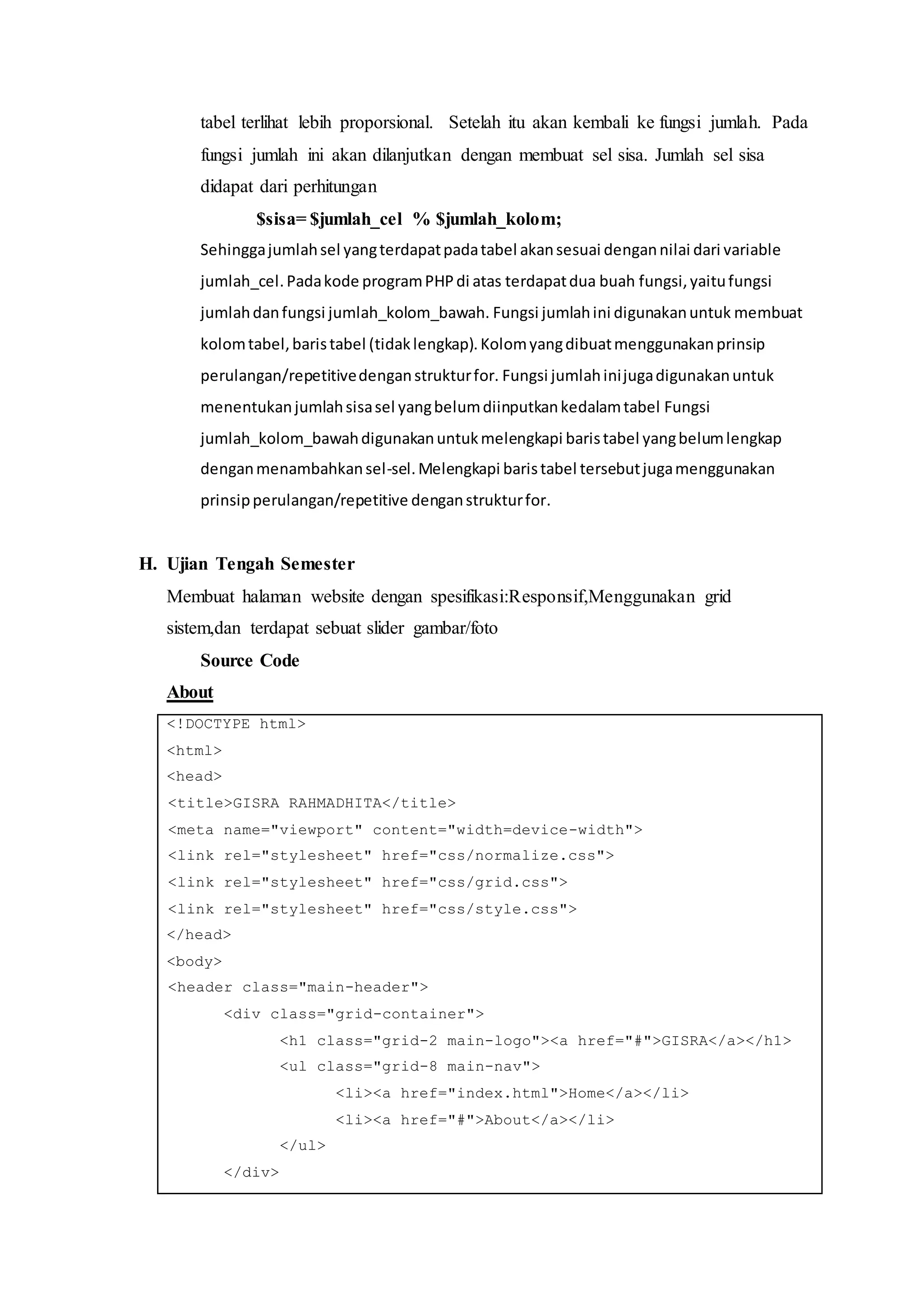 tabel terlihat lebih proporsional. Setelah itu akan kembali ke fungsi jumlah. Pada
fungsi jumlah ini akan dilanjutkan dengan membuat sel sisa. Jumlah sel sisa
didapat dari perhitungan
$sisa= $jumlah_cel % $jumlah_kolom;
Sehinggajumlahsel yangterdapatpadatabel akansesuai dengannilai dari variable
jumlah_cel.Padakode programPHPdi atas terdapatdua buah fungsi,yaitufungsi
jumlahdanfungsi jumlah_kolom_bawah. Fungsi jumlahini digunakanuntuk membuat
kolomtabel,baristabel (tidaklengkap).Kolomyangdibuatmenggunakanprinsip
perulangan/repetitivedenganstrukturfor. Fungsi jumlahinijugadigunakanuntuk
menentukanjumlahsisasel yangbelumdiinputkankedalamtabel Fungsi
jumlah_kolom_bawahdigunakanuntukmelengkapi baristabel yangbelumlengkap
denganmenambahkansel-sel.Melengkapi baristabel tersebutjugamenggunakan
prinsipperulangan/repetitive denganstrukturfor.
H. Ujian Tengah Semester
Membuat halaman website dengan spesifikasi:Responsif,Menggunakan grid
sistem,dan terdapat sebuat slider gambar/foto
Source Code
About
<!DOCTYPE html>
<html>
<head>
<title>GISRA RAHMADHITA</title>
<meta name="viewport" content="width=device-width">
<link rel="stylesheet" href="css/normalize.css">
<link rel="stylesheet" href="css/grid.css">
<link rel="stylesheet" href="css/style.css">
</head>
<body>
<header class="main-header">
<div class="grid-container">
<h1 class="grid-2 main-logo"><a href="#">GISRA</a></h1>
<ul class="grid-8 main-nav">
<li><a href="index.html">Home</a></li>
<li><a href="#">About</a></li>
</ul>
</div>
 