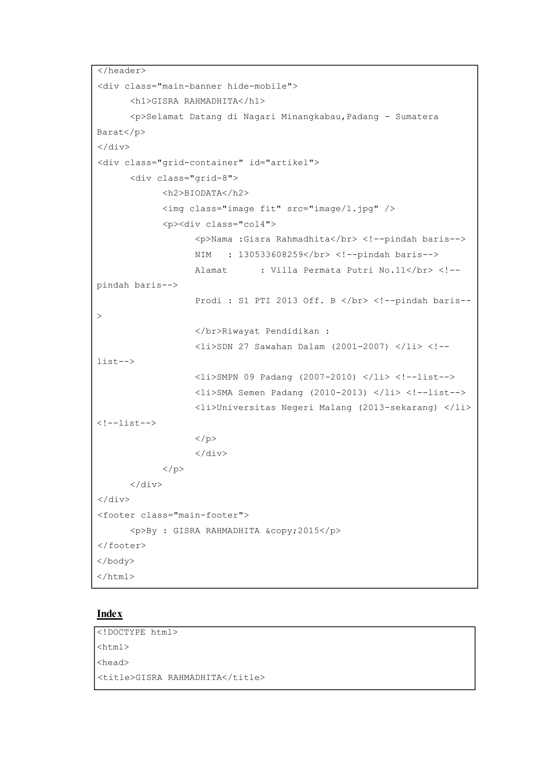 </header>
<div class="main-banner hide-mobile">
<h1>GISRA RAHMADHITA</h1>
<p>Selamat Datang di Nagari Minangkabau,Padang - Sumatera
Barat</p>
</div>
<div class="grid-container" id="artikel">
<div class="grid-8">
<h2>BIODATA</h2>
<img class="image fit" src="image/1.jpg" />
<p><div class="col4">
<p>Nama :Gisra Rahmadhita</br> <!--pindah baris-->
NIM : 130533608259</br> <!--pindah baris-->
Alamat : Villa Permata Putri No.11</br> <!--
pindah baris-->
Prodi : S1 PTI 2013 Off. B </br> <!--pindah baris--
>
</br>Riwayat Pendidikan :
<li>SDN 27 Sawahan Dalam (2001-2007) </li> <!--
list-->
<li>SMPN 09 Padang (2007-2010) </li> <!--list-->
<li>SMA Semen Padang (2010-2013) </li> <!--list-->
<li>Universitas Negeri Malang (2013-sekarang) </li>
<!--list-->
</p>
</div>
</p>
</div>
</div>
<footer class="main-footer">
<p>By : GISRA RAHMADHITA &copy;2015</p>
</footer>
</body>
</html>
Index
<!DOCTYPE html>
<html>
<head>
<title>GISRA RAHMADHITA</title>
 
