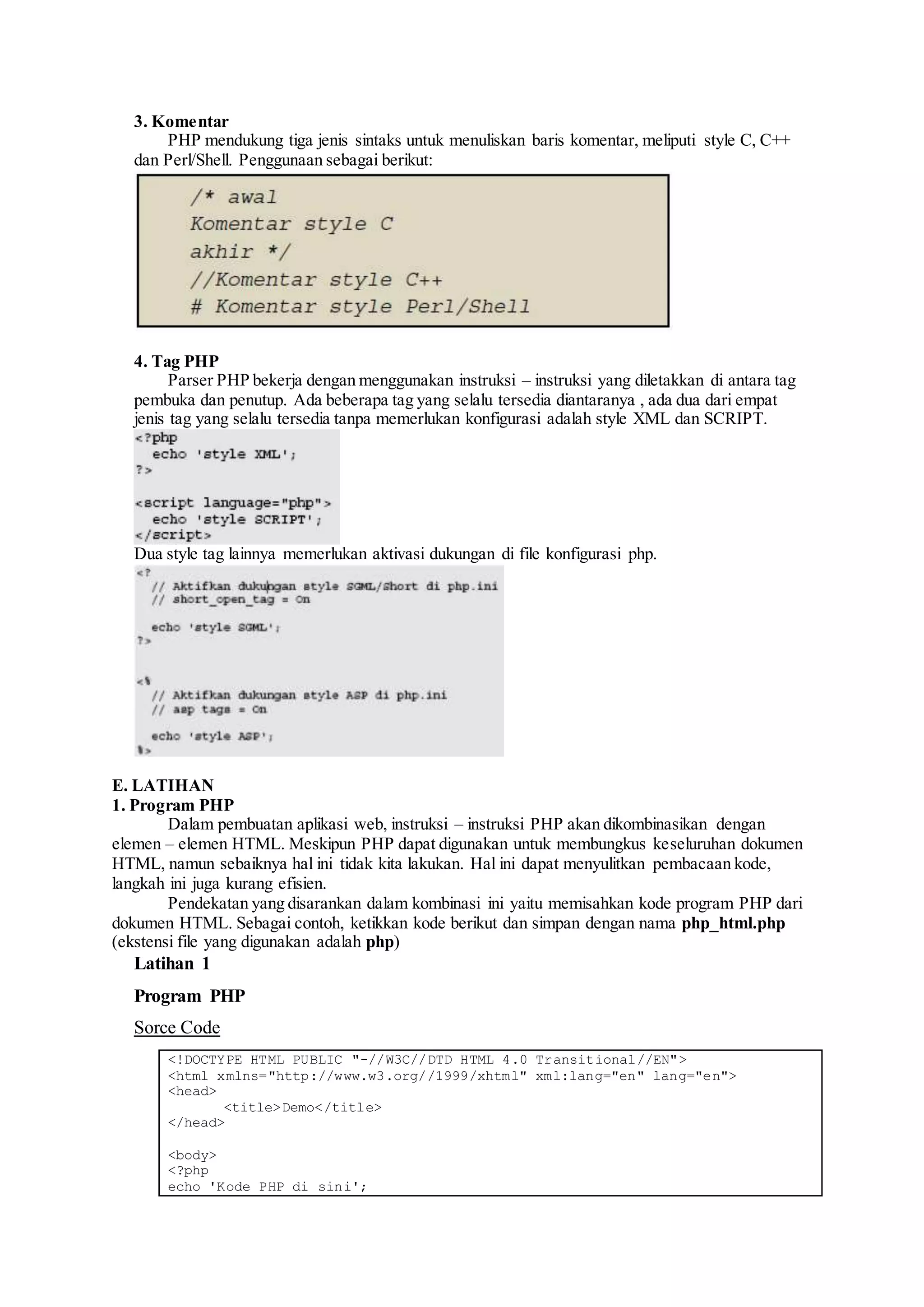 3. Komentar
PHP mendukung tiga jenis sintaks untuk menuliskan baris komentar, meliputi style C, C++
dan Perl/Shell. Penggunaan sebagai berikut:
4. Tag PHP
Parser PHP bekerja dengan menggunakan instruksi – instruksi yang diletakkan di antara tag
pembuka dan penutup. Ada beberapa tag yang selalu tersedia diantaranya , ada dua dari empat
jenis tag yang selalu tersedia tanpa memerlukan konfigurasi adalah style XML dan SCRIPT.
Dua style tag lainnya memerlukan aktivasi dukungan di file konfigurasi php.
E. LATIHAN
1. Program PHP
Dalam pembuatan aplikasi web, instruksi – instruksi PHP akan dikombinasikan dengan
elemen – elemen HTML. Meskipun PHP dapat digunakan untuk membungkus keseluruhan dokumen
HTML, namun sebaiknya hal ini tidak kita lakukan. Hal ini dapat menyulitkan pembacaan kode,
langkah ini juga kurang efisien.
Pendekatan yang disarankan dalam kombinasi ini yaitu memisahkan kode program PHP dari
dokumen HTML. Sebagai contoh, ketikkan kode berikut dan simpan dengan nama php_html.php
(ekstensi file yang digunakan adalah php)
Latihan 1
Program PHP
Sorce Code
<!DOCTYPE HTML PUBLIC "-//W3C//DTD HTML 4.0 Transitional//EN">
<html xmlns="http://www.w3.org//1999/xhtml" xml:lang="en" lang="en">
<head>
<title>Demo</title>
</head>
<body>
<?php
echo 'Kode PHP di sini';
 