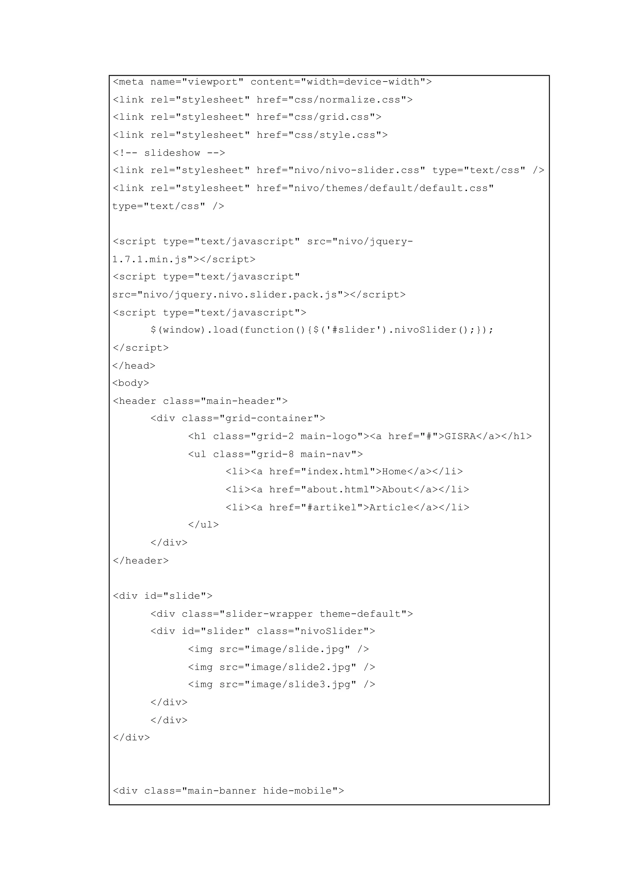 <meta name="viewport" content="width=device-width">
<link rel="stylesheet" href="css/normalize.css">
<link rel="stylesheet" href="css/grid.css">
<link rel="stylesheet" href="css/style.css">
<!-- slideshow -->
<link rel="stylesheet" href="nivo/nivo-slider.css" type="text/css" />
<link rel="stylesheet" href="nivo/themes/default/default.css"
type="text/css" />
<script type="text/javascript" src="nivo/jquery-
1.7.1.min.js"></script>
<script type="text/javascript"
src="nivo/jquery.nivo.slider.pack.js"></script>
<script type="text/javascript">
$(window).load(function(){$('#slider').nivoSlider();});
</script>
</head>
<body>
<header class="main-header">
<div class="grid-container">
<h1 class="grid-2 main-logo"><a href="#">GISRA</a></h1>
<ul class="grid-8 main-nav">
<li><a href="index.html">Home</a></li>
<li><a href="about.html">About</a></li>
<li><a href="#artikel">Article</a></li>
</ul>
</div>
</header>
<div id="slide">
<div class="slider-wrapper theme-default">
<div id="slider" class="nivoSlider">
<img src="image/slide.jpg" />
<img src="image/slide2.jpg" />
<img src="image/slide3.jpg" />
</div>
</div>
</div>
<div class="main-banner hide-mobile">
 