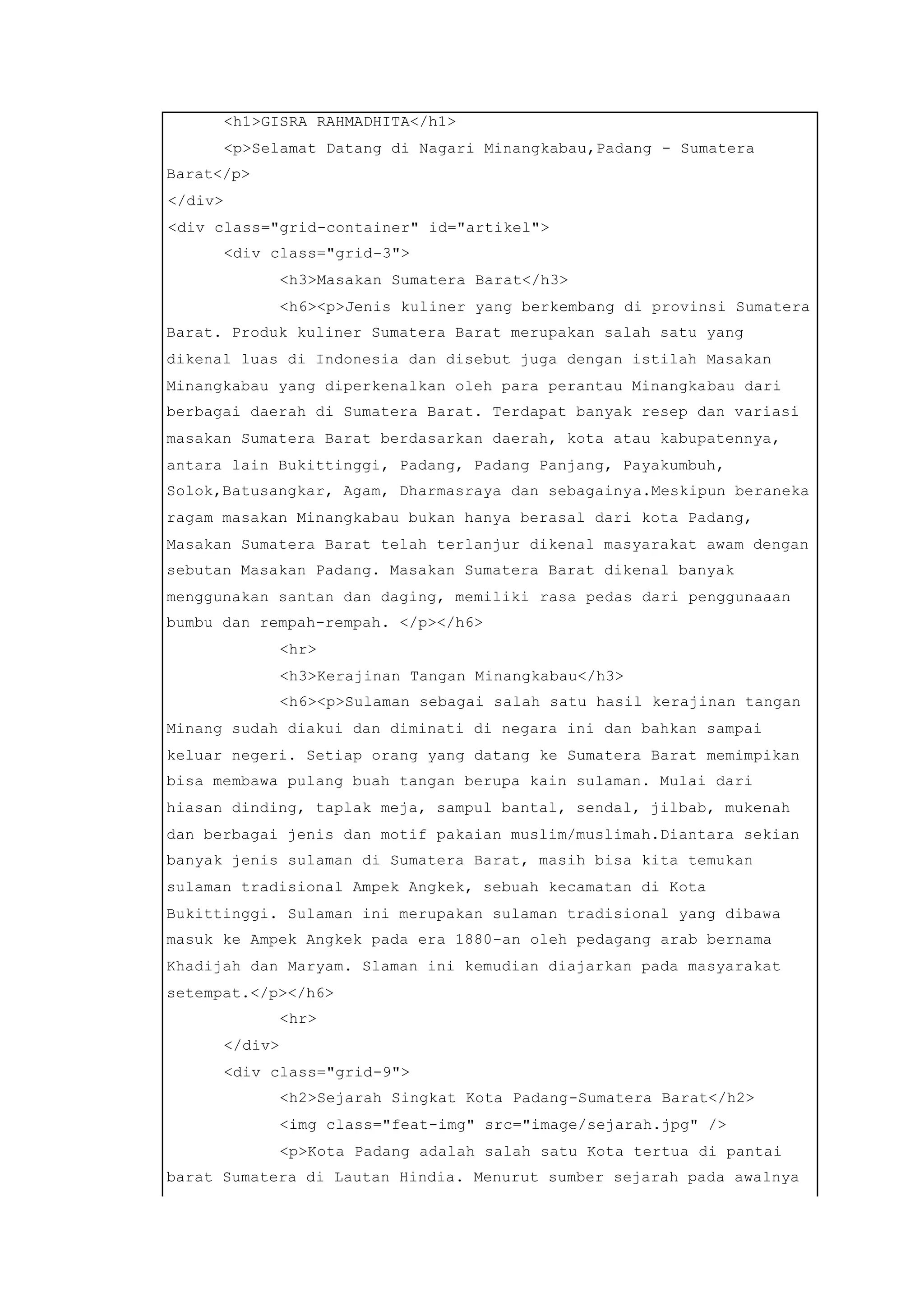 <h1>GISRA RAHMADHITA</h1>
<p>Selamat Datang di Nagari Minangkabau,Padang - Sumatera
Barat</p>
</div>
<div class="grid-container" id="artikel">
<div class="grid-3">
<h3>Masakan Sumatera Barat</h3>
<h6><p>Jenis kuliner yang berkembang di provinsi Sumatera
Barat. Produk kuliner Sumatera Barat merupakan salah satu yang
dikenal luas di Indonesia dan disebut juga dengan istilah Masakan
Minangkabau yang diperkenalkan oleh para perantau Minangkabau dari
berbagai daerah di Sumatera Barat. Terdapat banyak resep dan variasi
masakan Sumatera Barat berdasarkan daerah, kota atau kabupatennya,
antara lain Bukittinggi, Padang, Padang Panjang, Payakumbuh,
Solok,Batusangkar, Agam, Dharmasraya dan sebagainya.Meskipun beraneka
ragam masakan Minangkabau bukan hanya berasal dari kota Padang,
Masakan Sumatera Barat telah terlanjur dikenal masyarakat awam dengan
sebutan Masakan Padang. Masakan Sumatera Barat dikenal banyak
menggunakan santan dan daging, memiliki rasa pedas dari penggunaaan
bumbu dan rempah-rempah. </p></h6>
<hr>
<h3>Kerajinan Tangan Minangkabau</h3>
<h6><p>Sulaman sebagai salah satu hasil kerajinan tangan
Minang sudah diakui dan diminati di negara ini dan bahkan sampai
keluar negeri. Setiap orang yang datang ke Sumatera Barat memimpikan
bisa membawa pulang buah tangan berupa kain sulaman. Mulai dari
hiasan dinding, taplak meja, sampul bantal, sendal, jilbab, mukenah
dan berbagai jenis dan motif pakaian muslim/muslimah.Diantara sekian
banyak jenis sulaman di Sumatera Barat, masih bisa kita temukan
sulaman tradisional Ampek Angkek, sebuah kecamatan di Kota
Bukittinggi. Sulaman ini merupakan sulaman tradisional yang dibawa
masuk ke Ampek Angkek pada era 1880-an oleh pedagang arab bernama
Khadijah dan Maryam. Slaman ini kemudian diajarkan pada masyarakat
setempat.</p></h6>
<hr>
</div>
<div class="grid-9">
<h2>Sejarah Singkat Kota Padang-Sumatera Barat</h2>
<img class="feat-img" src="image/sejarah.jpg" />
<p>Kota Padang adalah salah satu Kota tertua di pantai
barat Sumatera di Lautan Hindia. Menurut sumber sejarah pada awalnya
 