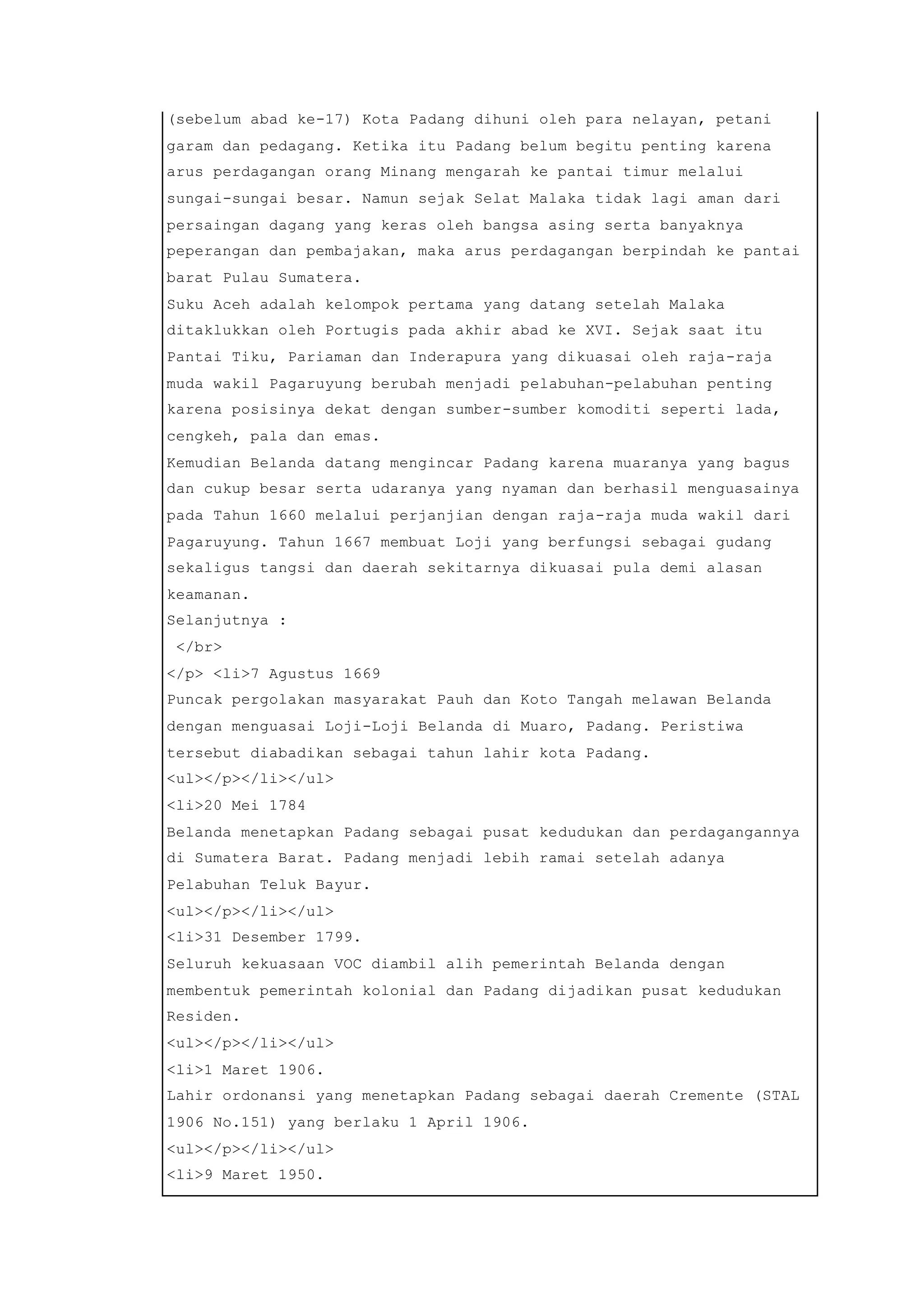 (sebelum abad ke-17) Kota Padang dihuni oleh para nelayan, petani
garam dan pedagang. Ketika itu Padang belum begitu penting karena
arus perdagangan orang Minang mengarah ke pantai timur melalui
sungai-sungai besar. Namun sejak Selat Malaka tidak lagi aman dari
persaingan dagang yang keras oleh bangsa asing serta banyaknya
peperangan dan pembajakan, maka arus perdagangan berpindah ke pantai
barat Pulau Sumatera.
Suku Aceh adalah kelompok pertama yang datang setelah Malaka
ditaklukkan oleh Portugis pada akhir abad ke XVI. Sejak saat itu
Pantai Tiku, Pariaman dan Inderapura yang dikuasai oleh raja-raja
muda wakil Pagaruyung berubah menjadi pelabuhan-pelabuhan penting
karena posisinya dekat dengan sumber-sumber komoditi seperti lada,
cengkeh, pala dan emas.
Kemudian Belanda datang mengincar Padang karena muaranya yang bagus
dan cukup besar serta udaranya yang nyaman dan berhasil menguasainya
pada Tahun 1660 melalui perjanjian dengan raja-raja muda wakil dari
Pagaruyung. Tahun 1667 membuat Loji yang berfungsi sebagai gudang
sekaligus tangsi dan daerah sekitarnya dikuasai pula demi alasan
keamanan.
Selanjutnya :
</br>
</p> <li>7 Agustus 1669
Puncak pergolakan masyarakat Pauh dan Koto Tangah melawan Belanda
dengan menguasai Loji-Loji Belanda di Muaro, Padang. Peristiwa
tersebut diabadikan sebagai tahun lahir kota Padang.
<ul></p></li></ul>
<li>20 Mei 1784
Belanda menetapkan Padang sebagai pusat kedudukan dan perdagangannya
di Sumatera Barat. Padang menjadi lebih ramai setelah adanya
Pelabuhan Teluk Bayur.
<ul></p></li></ul>
<li>31 Desember 1799.
Seluruh kekuasaan VOC diambil alih pemerintah Belanda dengan
membentuk pemerintah kolonial dan Padang dijadikan pusat kedudukan
Residen.
<ul></p></li></ul>
<li>1 Maret 1906.
Lahir ordonansi yang menetapkan Padang sebagai daerah Cremente (STAL
1906 No.151) yang berlaku 1 April 1906.
<ul></p></li></ul>
<li>9 Maret 1950.
 