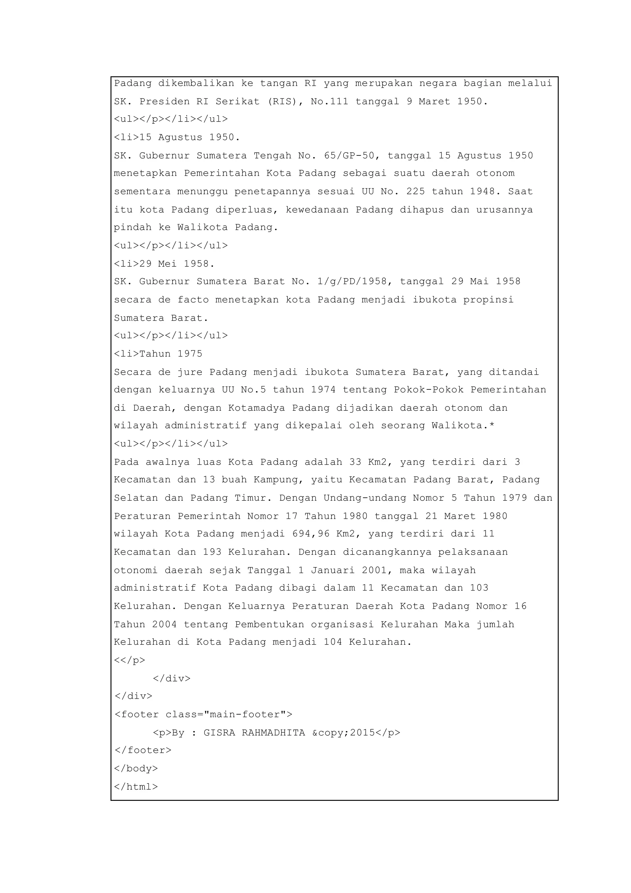 Padang dikembalikan ke tangan RI yang merupakan negara bagian melalui
SK. Presiden RI Serikat (RIS), No.111 tanggal 9 Maret 1950.
<ul></p></li></ul>
<li>15 Agustus 1950.
SK. Gubernur Sumatera Tengah No. 65/GP-50, tanggal 15 Agustus 1950
menetapkan Pemerintahan Kota Padang sebagai suatu daerah otonom
sementara menunggu penetapannya sesuai UU No. 225 tahun 1948. Saat
itu kota Padang diperluas, kewedanaan Padang dihapus dan urusannya
pindah ke Walikota Padang.
<ul></p></li></ul>
<li>29 Mei 1958.
SK. Gubernur Sumatera Barat No. 1/g/PD/1958, tanggal 29 Mai 1958
secara de facto menetapkan kota Padang menjadi ibukota propinsi
Sumatera Barat.
<ul></p></li></ul>
<li>Tahun 1975
Secara de jure Padang menjadi ibukota Sumatera Barat, yang ditandai
dengan keluarnya UU No.5 tahun 1974 tentang Pokok-Pokok Pemerintahan
di Daerah, dengan Kotamadya Padang dijadikan daerah otonom dan
wilayah administratif yang dikepalai oleh seorang Walikota.*
<ul></p></li></ul>
Pada awalnya luas Kota Padang adalah 33 Km2, yang terdiri dari 3
Kecamatan dan 13 buah Kampung, yaitu Kecamatan Padang Barat, Padang
Selatan dan Padang Timur. Dengan Undang-undang Nomor 5 Tahun 1979 dan
Peraturan Pemerintah Nomor 17 Tahun 1980 tanggal 21 Maret 1980
wilayah Kota Padang menjadi 694,96 Km2, yang terdiri dari 11
Kecamatan dan 193 Kelurahan. Dengan dicanangkannya pelaksanaan
otonomi daerah sejak Tanggal 1 Januari 2001, maka wilayah
administratif Kota Padang dibagi dalam 11 Kecamatan dan 103
Kelurahan. Dengan Keluarnya Peraturan Daerah Kota Padang Nomor 16
Tahun 2004 tentang Pembentukan organisasi Kelurahan Maka jumlah
Kelurahan di Kota Padang menjadi 104 Kelurahan.
<</p>
</div>
</div>
<footer class="main-footer">
<p>By : GISRA RAHMADHITA &copy;2015</p>
</footer>
</body>
</html>
 