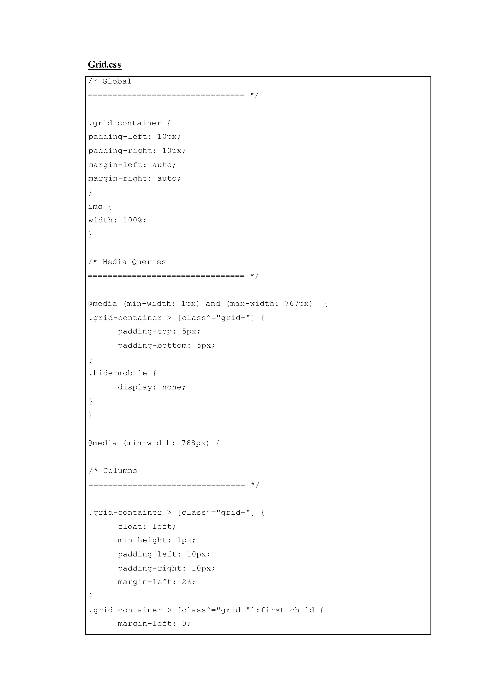 Grid.css
/* Global
================================ */
.grid-container {
padding-left: 10px;
padding-right: 10px;
margin-left: auto;
margin-right: auto;
}
img {
width: 100%;
}
/* Media Queries
================================ */
@media (min-width: 1px) and (max-width: 767px) {
.grid-container > [class^="grid-"] {
padding-top: 5px;
padding-bottom: 5px;
}
.hide-mobile {
display: none;
}
}
@media (min-width: 768px) {
/* Columns
================================ */
.grid-container > [class^="grid-"] {
float: left;
min-height: 1px;
padding-left: 10px;
padding-right: 10px;
margin-left: 2%;
}
.grid-container > [class^="grid-"]:first-child {
margin-left: 0;
 