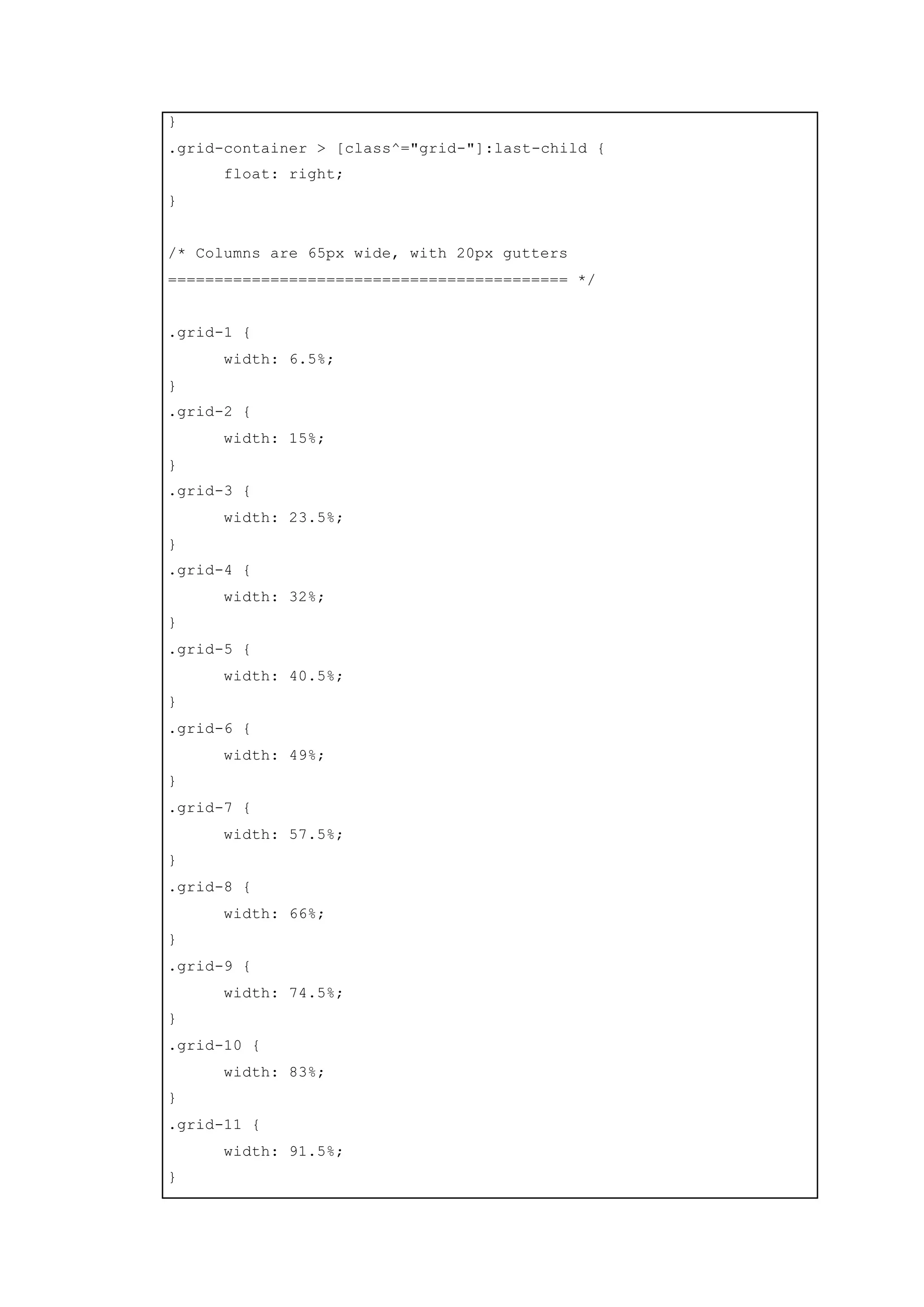 }
.grid-container > [class^="grid-"]:last-child {
float: right;
}
/* Columns are 65px wide, with 20px gutters
=========================================== */
.grid-1 {
width: 6.5%;
}
.grid-2 {
width: 15%;
}
.grid-3 {
width: 23.5%;
}
.grid-4 {
width: 32%;
}
.grid-5 {
width: 40.5%;
}
.grid-6 {
width: 49%;
}
.grid-7 {
width: 57.5%;
}
.grid-8 {
width: 66%;
}
.grid-9 {
width: 74.5%;
}
.grid-10 {
width: 83%;
}
.grid-11 {
width: 91.5%;
}
 