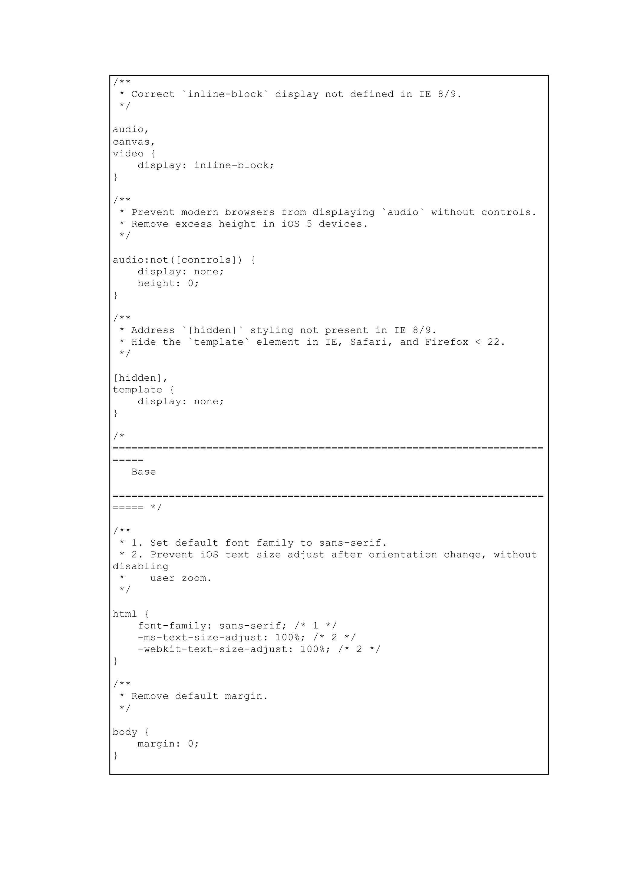 /**
* Correct `inline-block` display not defined in IE 8/9.
*/
audio,
canvas,
video {
display: inline-block;
}
/**
* Prevent modern browsers from displaying `audio` without controls.
* Remove excess height in iOS 5 devices.
*/
audio:not([controls]) {
display: none;
height: 0;
}
/**
* Address `[hidden]` styling not present in IE 8/9.
* Hide the `template` element in IE, Safari, and Firefox < 22.
*/
[hidden],
template {
display: none;
}
/*
=====================================================================
=====
Base
=====================================================================
===== */
/**
* 1. Set default font family to sans-serif.
* 2. Prevent iOS text size adjust after orientation change, without
disabling
* user zoom.
*/
html {
font-family: sans-serif; /* 1 */
-ms-text-size-adjust: 100%; /* 2 */
-webkit-text-size-adjust: 100%; /* 2 */
}
/**
* Remove default margin.
*/
body {
margin: 0;
}
 