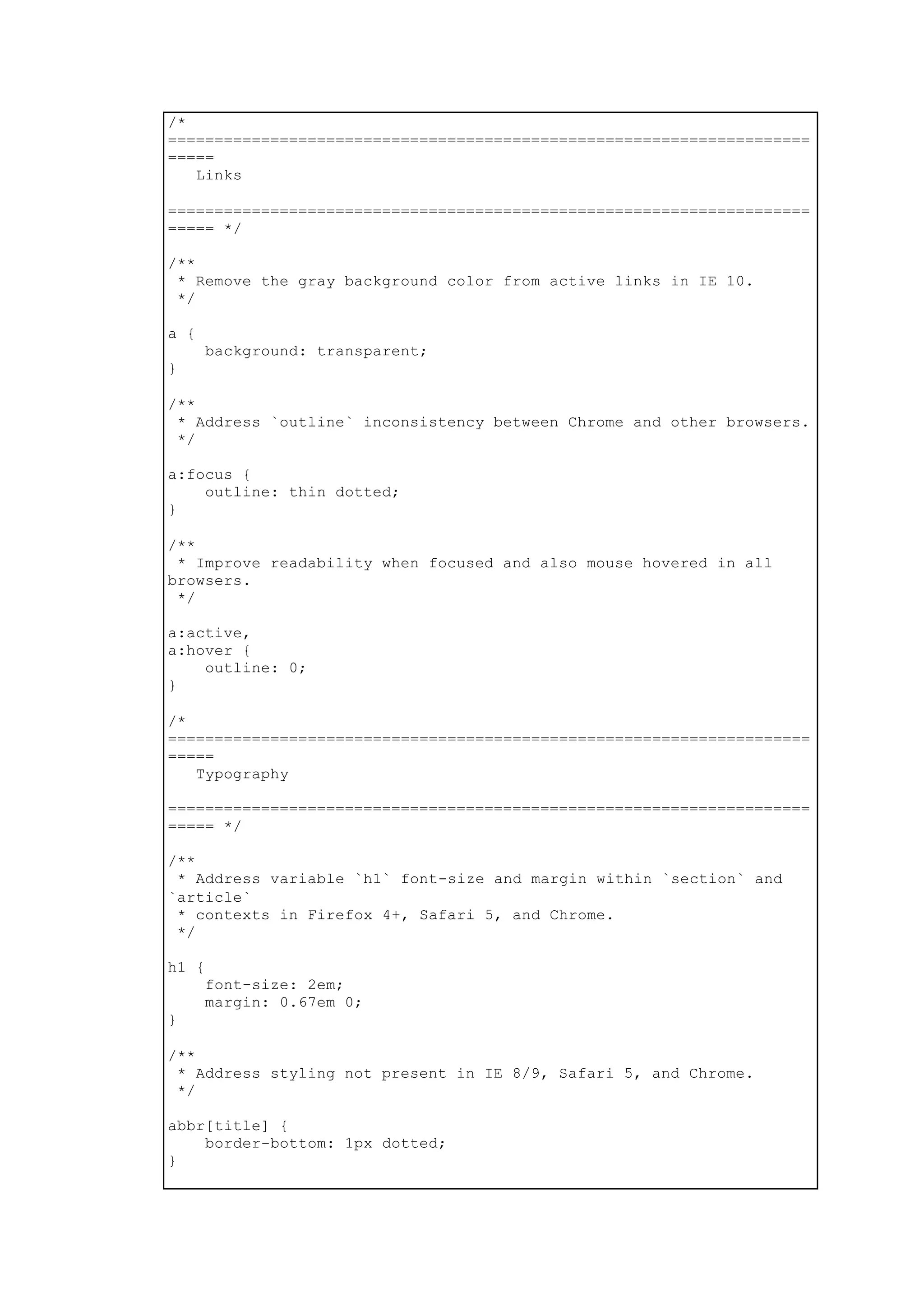 /*
=====================================================================
=====
Links
=====================================================================
===== */
/**
* Remove the gray background color from active links in IE 10.
*/
a {
background: transparent;
}
/**
* Address `outline` inconsistency between Chrome and other browsers.
*/
a:focus {
outline: thin dotted;
}
/**
* Improve readability when focused and also mouse hovered in all
browsers.
*/
a:active,
a:hover {
outline: 0;
}
/*
=====================================================================
=====
Typography
=====================================================================
===== */
/**
* Address variable `h1` font-size and margin within `section` and
`article`
* contexts in Firefox 4+, Safari 5, and Chrome.
*/
h1 {
font-size: 2em;
margin: 0.67em 0;
}
/**
* Address styling not present in IE 8/9, Safari 5, and Chrome.
*/
abbr[title] {
border-bottom: 1px dotted;
}
 