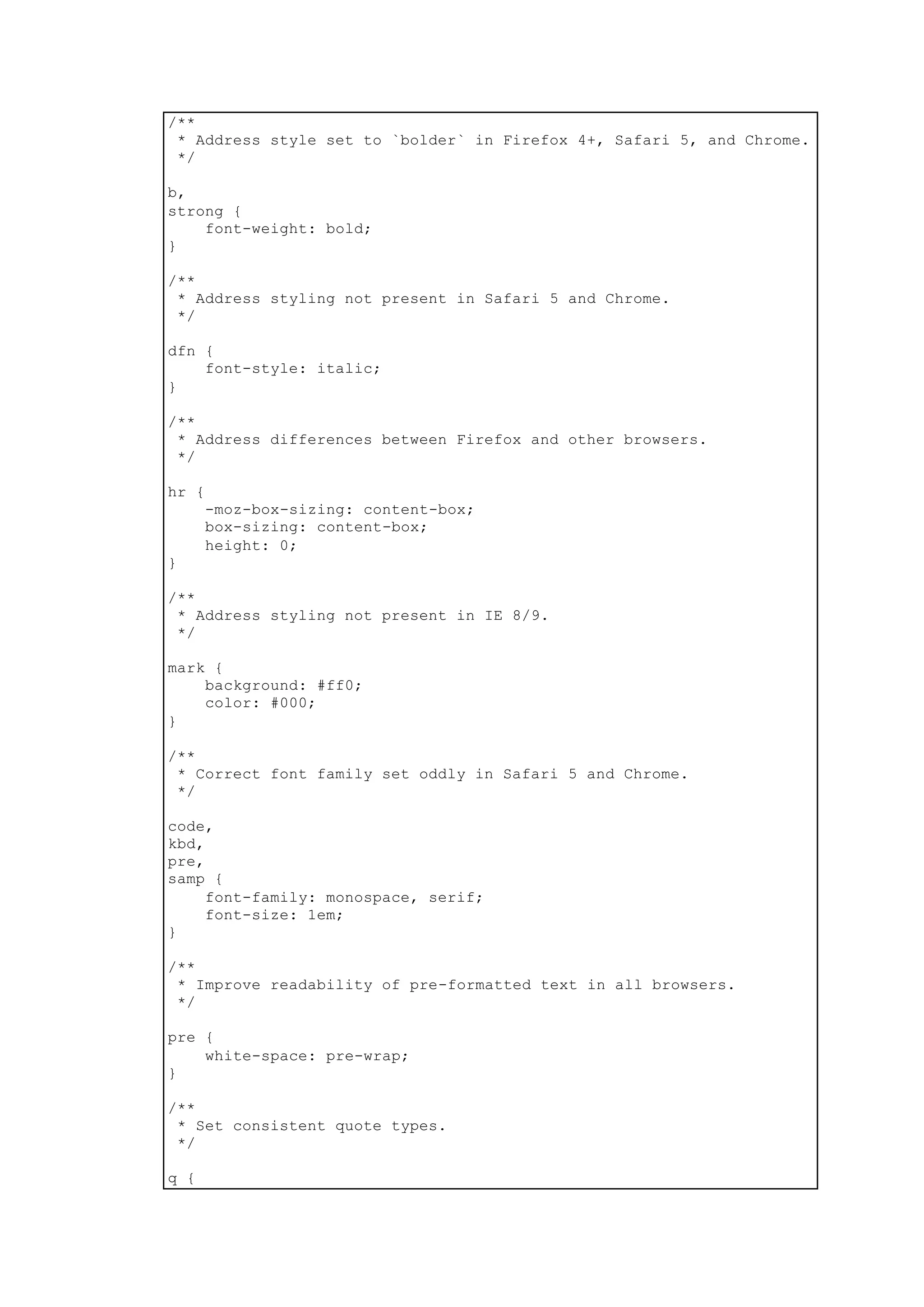 /**
* Address style set to `bolder` in Firefox 4+, Safari 5, and Chrome.
*/
b,
strong {
font-weight: bold;
}
/**
* Address styling not present in Safari 5 and Chrome.
*/
dfn {
font-style: italic;
}
/**
* Address differences between Firefox and other browsers.
*/
hr {
-moz-box-sizing: content-box;
box-sizing: content-box;
height: 0;
}
/**
* Address styling not present in IE 8/9.
*/
mark {
background: #ff0;
color: #000;
}
/**
* Correct font family set oddly in Safari 5 and Chrome.
*/
code,
kbd,
pre,
samp {
font-family: monospace, serif;
font-size: 1em;
}
/**
* Improve readability of pre-formatted text in all browsers.
*/
pre {
white-space: pre-wrap;
}
/**
* Set consistent quote types.
*/
q {
 