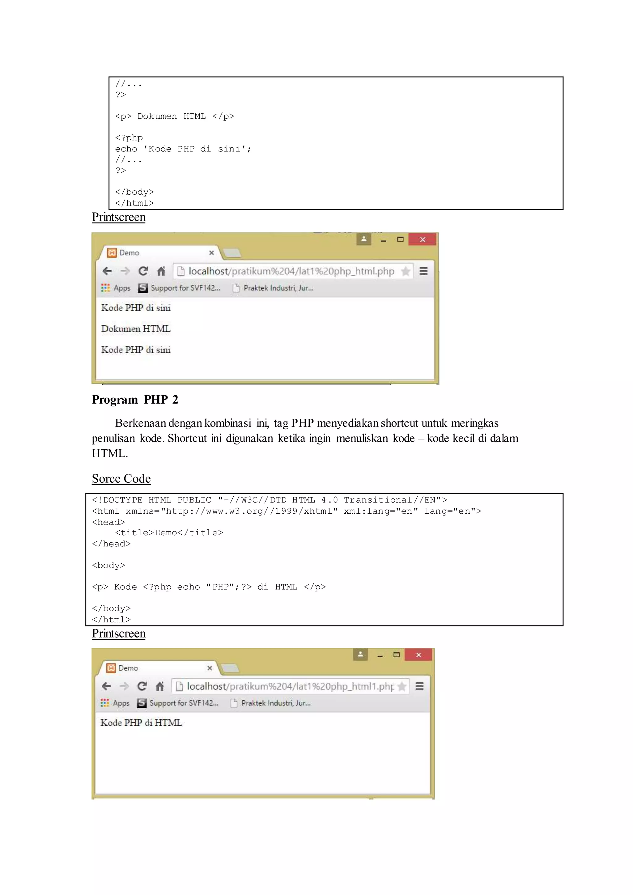 //...
?>
<p> Dokumen HTML </p>
<?php
echo 'Kode PHP di sini';
//...
?>
</body>
</html>
Printscreen
Program PHP 2
Berkenaan dengan kombinasi ini, tag PHP menyediakan shortcut untuk meringkas
penulisan kode. Shortcut ini digunakan ketika ingin menuliskan kode – kode kecil di dalam
HTML.
Sorce Code
<!DOCTYPE HTML PUBLIC "-//W3C//DTD HTML 4.0 Transitional//EN">
<html xmlns="http://www.w3.org//1999/xhtml" xml:lang="en" lang="en">
<head>
<title>Demo</title>
</head>
<body>
<p> Kode <?php echo "PHP";?> di HTML </p>
</body>
</html>
Printscreen
 