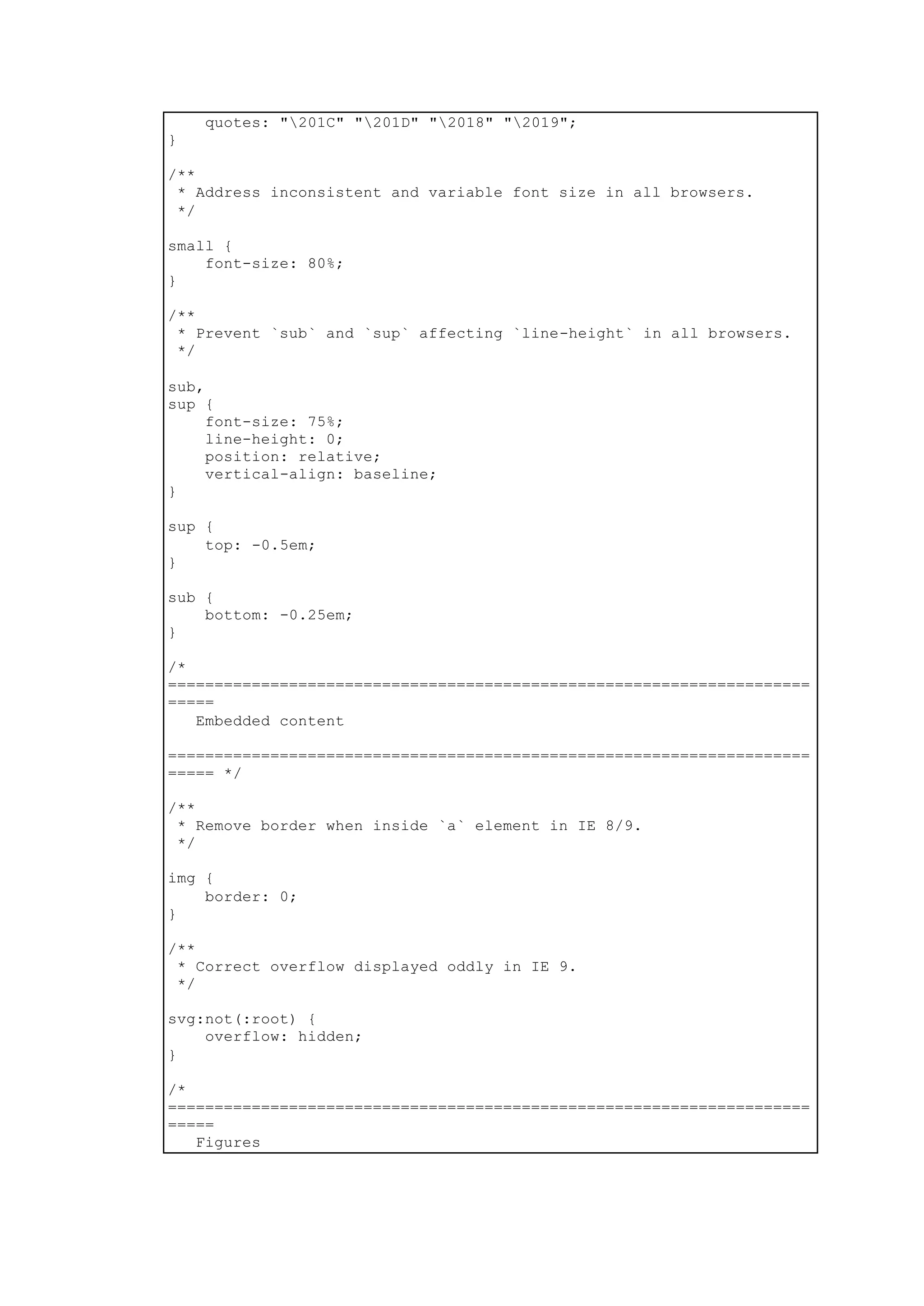quotes: "201C" "201D" "2018" "2019";
}
/**
* Address inconsistent and variable font size in all browsers.
*/
small {
font-size: 80%;
}
/**
* Prevent `sub` and `sup` affecting `line-height` in all browsers.
*/
sub,
sup {
font-size: 75%;
line-height: 0;
position: relative;
vertical-align: baseline;
}
sup {
top: -0.5em;
}
sub {
bottom: -0.25em;
}
/*
=====================================================================
=====
Embedded content
=====================================================================
===== */
/**
* Remove border when inside `a` element in IE 8/9.
*/
img {
border: 0;
}
/**
* Correct overflow displayed oddly in IE 9.
*/
svg:not(:root) {
overflow: hidden;
}
/*
=====================================================================
=====
Figures
 