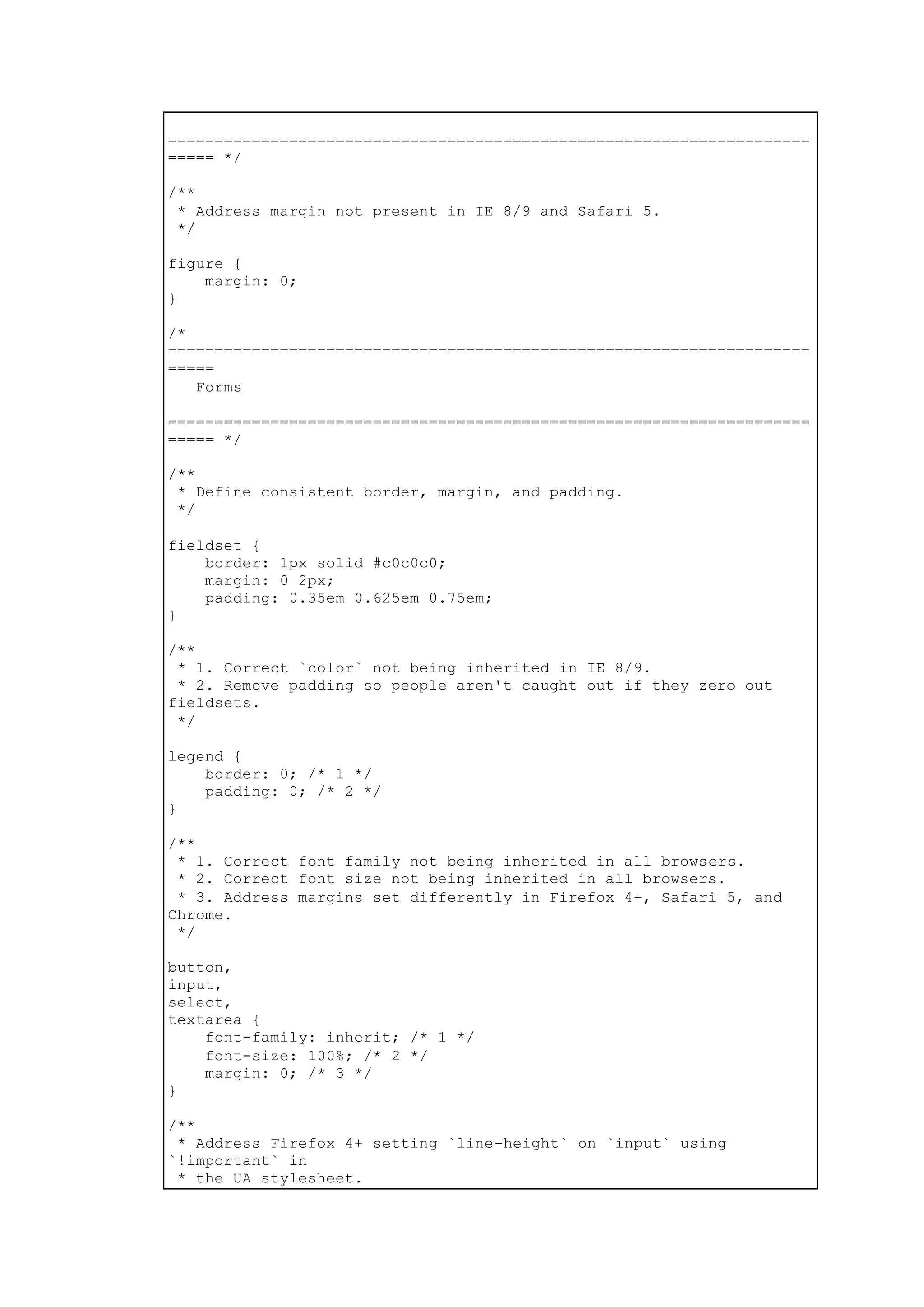=====================================================================
===== */
/**
* Address margin not present in IE 8/9 and Safari 5.
*/
figure {
margin: 0;
}
/*
=====================================================================
=====
Forms
=====================================================================
===== */
/**
* Define consistent border, margin, and padding.
*/
fieldset {
border: 1px solid #c0c0c0;
margin: 0 2px;
padding: 0.35em 0.625em 0.75em;
}
/**
* 1. Correct `color` not being inherited in IE 8/9.
* 2. Remove padding so people aren't caught out if they zero out
fieldsets.
*/
legend {
border: 0; /* 1 */
padding: 0; /* 2 */
}
/**
* 1. Correct font family not being inherited in all browsers.
* 2. Correct font size not being inherited in all browsers.
* 3. Address margins set differently in Firefox 4+, Safari 5, and
Chrome.
*/
button,
input,
select,
textarea {
font-family: inherit; /* 1 */
font-size: 100%; /* 2 */
margin: 0; /* 3 */
}
/**
* Address Firefox 4+ setting `line-height` on `input` using
`!important` in
* the UA stylesheet.
 