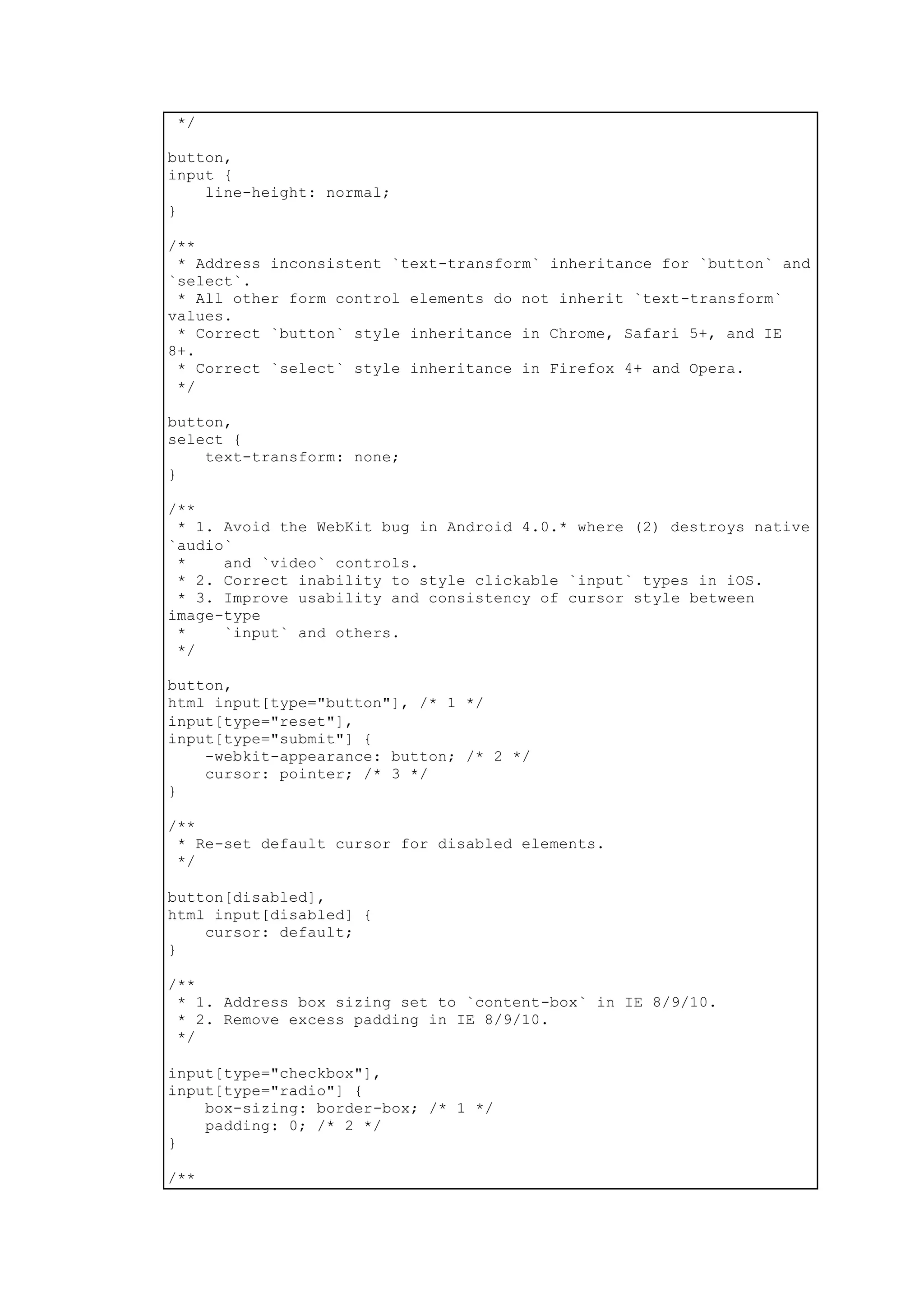 */
button,
input {
line-height: normal;
}
/**
* Address inconsistent `text-transform` inheritance for `button` and
`select`.
* All other form control elements do not inherit `text-transform`
values.
* Correct `button` style inheritance in Chrome, Safari 5+, and IE
8+.
* Correct `select` style inheritance in Firefox 4+ and Opera.
*/
button,
select {
text-transform: none;
}
/**
* 1. Avoid the WebKit bug in Android 4.0.* where (2) destroys native
`audio`
* and `video` controls.
* 2. Correct inability to style clickable `input` types in iOS.
* 3. Improve usability and consistency of cursor style between
image-type
* `input` and others.
*/
button,
html input[type="button"], /* 1 */
input[type="reset"],
input[type="submit"] {
-webkit-appearance: button; /* 2 */
cursor: pointer; /* 3 */
}
/**
* Re-set default cursor for disabled elements.
*/
button[disabled],
html input[disabled] {
cursor: default;
}
/**
* 1. Address box sizing set to `content-box` in IE 8/9/10.
* 2. Remove excess padding in IE 8/9/10.
*/
input[type="checkbox"],
input[type="radio"] {
box-sizing: border-box; /* 1 */
padding: 0; /* 2 */
}
/**
 